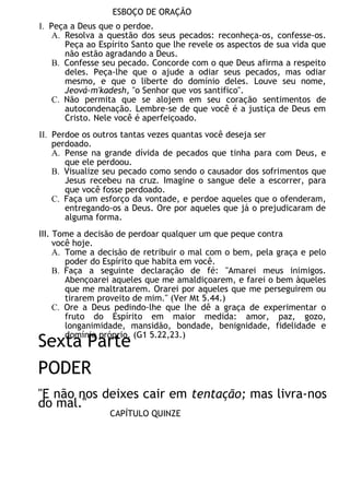 ESBOÇO DE ORAÇÃO
I. Peça a Deus que o perdoe.
A. Resolva a questão dos seus pecados: reconheça-os, confesse-os.
Peça ao Espírito Santo que lhe revele os aspectos de sua vida que
não estão agradando a Deus.
B. Confesse seu pecado. Concorde com o que Deus afirma a respeito
deles. Peça-lhe que o ajude a odiar seus pecados, mas odiar
mesmo, e que o liberte do domínio deles. Louve seu nome,
Jeová-m'kadesh, "o Senhor que vos santifico".
C. Não permita que se alojem em seu coração sentimentos de
autocondenação. Lembre-se de que você é a justiça de Deus em
Cristo. Nele você é aperfeiçoado.
II. Perdoe os outros tantas vezes quantas você deseja ser
perdoado.
A. Pense na grande dívida de pecados que tinha para com Deus, e
que ele perdoou.
B. Visualize seu pecado como sendo o causador dos sofrimentos que
Jesus recebeu na cruz. Imagine o sangue dele a escorrer, para
que você fosse perdoado.
C. Faça um esforço da vontade, e perdoe aqueles que o ofenderam,
entregando-os a Deus. Ore por aqueles que já o prejudicaram de
alguma forma.
III. Tome a decisão de perdoar qualquer um que peque contra
você hoje.
A. Tome a decisão de retribuir o mal com o bem, pela graça e pelo
poder do Espírito que habita em você.
B. Faça a seguinte declaração de fé: "Amarei meus inimigos.
Abençoarei aqueles que me amaldiçoarem, e farei o bem àqueles
que me maltratarem. Orarei por aqueles que me perseguirem ou
tirarem proveito de mim." (Ver Mt 5.44.)
C. Ore a Deus pedindo-lhe que lhe dê a graça de experimentar o
fruto do Espírito em maior medida: amor, paz, gozo,
longanimidade, mansidão, bondade, benignidade, fidelidade e
domínio próprio. (G1 5.22,23.)
Sexta Parte
PODER
"E não nos deixes cair em tentação; mas livra-nos
do mal."
CAPÍTULO QUINZE
 