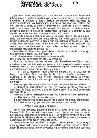 Revestindo-nos da
Armadura de Deus
Que hora mais imprópria para se ter um ataque car- íaco! Mas
infelizmente o pastor Conatser não poderia íesmo ter feito nada para
impedi-lo. E embora a Igreja latista de Beverly Hills estivesse se
desenvolvendo ma- avilhosamente, e o outro pregador que restava era
um apaz de 22 anos, que mal se graduara na faculdade, o astor recebeu
ordens expressas para ficar de repouso elo menos um mês e meio,
deixando que outra pessoa se ncarregasse do púlpito. E aconteceu que
aquela outra essoa era eu — o pastorzinho de 22 anos.
E quando a junta diretora da igreja me disse: "Larry, decisão é sua",
senti um tremendo peso em meus mbros. Da noite para o dia minhas
responsabilidades obraram, e junto com elas minhas ansiedades e frus- ?
ações. Não demorou muito e uma escura nuvem de epressão se fez
sentir, acompanhando-me a toda parte, nvolvendo em tristeza e
melancolia meu espírito perple- o.
Certo dia, recebi em meu gabinete a visita de um astor luterano, que
não demorou a identificar o proble- ia.
— Você se reveste diariamente da armadura de
Deus? indagou, acertando em cheio o problema.
Ora, eu acabara de me formar pela faculdade teológica, onde
estudara grego nos três anos do curso, e isso estava registrado em meu
histórico escolar; então resolvi impressionar aquele homem para que
entendesse que eu não era nenhum ignorante.
— Ah, claro, exclamei recostando-me na poltrona e cruzando os
braços no peito. Refere-se àquela belíssima metáfora paulina, do
capítulo 6 de Efésios, não é? Sim, conheço bem todos os verbos,
substantivos e particípios da passagem. Já fiz a exegese do texto todo,
no grego.
Mas logo percebi que ele não ficara nem um pouco impressionado.
— Não estou perguntando se você tem conhecimento a respeito da
armadura de Deus, explicou paciente. Quero saber é se você se reveste
diariamente dela.
Abanei a cabeça, entregando os pontos, e confessei humildemente:
— Não, senhor. Não me revisto, não.
E o comentário que aquele pastor fez a seguir me deixou espantado:
— Então talvez seja por isso que está sempre deprimido.
TODA A ARMADURA DE DEUS
Assim que ele saiu, peguei a Bíblia e fiz outra leitura do texto de
Efésios 6.10-18, estudando esses nove versos, frase por frase, assunto
por assunto, procurando descobrir se ele se aplicava também ao crente
do século XX. Gostaria de ver o que descobri? Então acompanhe-me na
análise que dele vou fazer, linha por linha.
"Sede fortalecidos no Senhor e na força do seu poder." O crente que
está-se preparando para enfrentar uma batalha precisa de força. Mesmo
quem já está completamente revestido da armadura que Paulo descreve
74
 