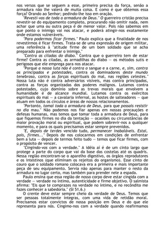 nos versos que se seguem a esse, primeiro precisa da força, senão a
armadura não lhe valerá de muita coisa. E como é que obtemos essa
força? Orando ao Senhor; pedindo-lhe isso em oração.
"Revesti-vos de toda a armadura de Deus." O guerreiro cristão precisa
revestir-se do equipamento completo, procurando não omitir nada, nem
achar que uma ou outra peça é de menor valor. Pois não sabemos em
que ponto o inimigo vai nos atacar, e poderá atingir-nos exatamente
onde estamos vulneráveis.
"Para podermos ficar firmes." Paulo explica que a finalidade de nos
revestirmos é ficar firmes. Trata-se de uma expressão de origem militar,
uma referência à "atitude firme de um bom soldado que se acha
preparado para enfrentar o inimigo."
"Contra as ciladas do diabo." Contra que o guerreiro tem de estar
firme? Contra as ciladas, as armadilhas do diabo — os métodos sutis e
perigosos que ele emprega para nos atacar.
"Porque a nossa luta não é contra o sangue e a carne, e, sim, contra
os principados e potestades, contra os dominadores deste mundo
tenebroso, contra as forças espirituais do mal, nas regiões celestes."
Nossa luta não é contra adversários visíveis, mas contra principados,
contra as forças organizadas dos poderes malignos. Lutamos contra
potestades, cujo domínio sobre as trevas morais que envolvem a
humanidade é de alcance mundial. Lutamos contra os exércitos
espirituais do mal — a cavalaria infernal, as hostes de salteadores — que
atuam em todos os círculos e áreas de nossos relacionamentos.
"Portanto, tomai toda a armadura de Deus, para que possais resistir
no dia mau." Não podemos nos fiar apenas em nossas precauções e
defesas humanas, mas temos que tomar toda a armadura de Deus, para
que fiquemos firmes no dia da tentação — ocasiões ou circunstâncias de
maior provação moral ou espiritual, que podem sobrevir-nos a qualquer
momento, e para os quais precisamos estar sempre prevenidos.
"E, depois de terdes vencido tudo, permanecer inabaláveis. Estai,
pois, firmes..." Depois de nos colocarmos em condições de enfrentar
bem a luta — depois de termos feito tudo — temos que ficar firmes, com
o propósito de vencer.
"Cingindo-vos com a verdade." A idéia aí é de um cinto largo que
protege a parte do corpo que vai da base das costelas até os quadris.
Nessa região encontram-se o aparelho digestivo, os órgãos reprodutores
e os intestinos (que eliminam os rejeitos do organismo). Esse cinto de
couro que o soldado romano colocava era a primeira e mais importante
peça de seu equipamento. Servia não apenas para manter o resto da
armadura no lugar certo, mas também para prender nele a espada.
Paulo ensina que essa região de nosso corpo deve estar cingida com a
verdade — verdade no íntimo, autenticidade e firme objetivo. O salmista
afirma: "Eis que te comprazes na verdade no íntimo, e no recôndito me
fazes conhecer a sabedoria." (SI 51.6.)
O crente deve estar sempre cheio da verdade de Deus. Temos que
ser pessoas totalmente íntegras, com uma vida de retidão moral.
Precisamos estar convictos de nossa posição em Deus e do que ele
representa para nós. Cingimo-nos com a verdade quando reafirmamos
 