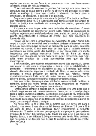 aquilo que somos, o que Deus é, e procuramos viver com base nessas
verdades, e não em nossas emoções.
"E vestindo-vos da couraça da justiça." A couraça era uma peça da
armadura que se usava sobre o peito. O objetivo era proteger os órgãos
vitais: o esôfago (o canal que conduz o alimento da boca para o
estômago), os brônquios, o coração e os pulmões.
O que seria para o crente a couraça da justiça? É a justiça de Deus,
que recebemos pela fé. É a justificação que temos através do sangue de
Cristo. A justiça é o resultado da renovação do coração, operada pelo
Espírito Santo.
A couraça é uma importante peça defensiva da armadura. O novo
homem que habita em seu interior, agora justo, resiste às insinuações do
maligno, rejeitando-as e defendendo-se contra elas. A couraça da justiça
guarda diligentemente o coração do crente, pois dele procedem as
fontes da vida.
"Calçai os pés com a preparação do evangelho da paz." Numa luta
corpo a corpo, era essencial que o soldado pudesse manter-se sempre
firme, ou que conseguisse deslocar-se facilmente para os lados, ou então
caminhar ou correr. E era esse tipo de luta que o soldado romano
encontrava na maior parte das batalhas, e por causa disso era muito
importante que pudesse manter-se firme, de pé. Para tal, usava
calçados que não apenas davam firmeza aos pés e tornozelos, mas cujas
solas eram providas de travas ponteagudas para que ele não
escorregasse.
E nós também, que estamos empenhados numa luta espiritual, temos
que calçar os pés com a preparação — isto é, com a estabilidade, a
prontidão — encontrada no evangelho da paz. E à medida que vamos
vivendo diariamente segundo a vontade de Deus, e conduzindo nossa
conversa e nosso proceder de acordo com sua Palavra, vamos
experimentando um forte senso de união com ele, uma consciência do
socorro divino, que pode solucionar qualquer problema nosso.
Nós, os crentes, temos que viver alinhados com a vontade de Deus, e
também, como diz minha amiga Alice Huff, missionária da Wycliffe,
deixar "pegadas de paz" onde quer que andemos.
"Embraçando sempre o escudo da fé." O escudo era uma peça que o
soldado segurava na mão ou empunhava no braço, e com o qual protegia
todo o corpo, durante a batalha. Além disso, o escudo da fé, embora não
fosse o item mais importante da armadura, devia ser manejado com
habilidade para aparar no ar os dardos do inimigo, protegendo a parte do
corpo contra a qual viesse o ataque.
No nosso caso, a fé é para nós o mesmo que ele devia ser para o
soldado; mas como é que obtemos fé? Lemos em Efésios 2.8 que a fé é
um dom de Deus. E em Romanos 10.17 encontramos a seguinte
informação: "E assim, a fé vem pela pregação e a pregação pela palavra
(rhema) de Cristo." Em Gálatas 5.22, Paulo diz que a fé é um fruto do
Espirito Santo, e em Gálatas 2.20 que vivemos pela fé do Filho de Deus,
que nos amou e se deu por nós. E essa fé constitui o escudo do crente.
(Rev. e Corr.)
76
 