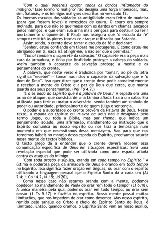 "Com o qual podereis apagar todos os dardos inflamados do
maligno." Esse termo "o maligno" não designa uma força impessoal, mas,
sim, Satanás, e os inimigos malignos descritos no versículo 12.
Os imensos escudos dos soldados da antigüidade eram feitos de madeira
(para que fossem leves) e revestidos de couro. O couro era sempre
molhado, para que não se queimasse com os dardos em chamas lançados
pelos inimigos, e que eram sua arma mais perigosa para destruir ou ferir
mortalmente o oponente. E Paulo nos assegura que "o escudo da fé"
sempre resistirá às piores formas de ataque utilizadas por Satanás.
Assim sendo, o crente deve tomar o escudo da fé e declarar:
"Senhor, estou confiando em ti para me protegeres. E como estou-me
abrigando em ti, nada irá atingir-me, a não ser que o permitas."
"Tomai também o capacete da salvação." O capacete era a peça mais
cara da armadura, e tinha por finalidade proteger a cabeça do soldado.
Assim também o capacete da salvação protege a mente e os
pensamentos do crente.
A palavra, que neste verso é traduzida por "tomai", ao pé da letra
significa "recebei" — tomar nas mãos o capacete da salvação que é "o
dom de Deus". Isso quer dizer que o crente deve pedir conscientemente
e receber a mente de Cristo e a paz de Deus que cerca, que monta
guarda aos seus pensamentos. (Ver Fp 4.7.)
"E a es pada do Espírito que é a palavra de Deus." A espada era uma
arma de ataque, que consistia de uma lâmina afiada fixa a um cabo. Era
utilizada para ferir ou matar o adversário, sendo também um símbolo de
poder ou autoridade, principalmente de quem julga e sentencia.
O poder e a autoridade do crente provêm da Palavra de Deus. Nesse
texto, a espada do Espírito ou Palavra de Deus não é designada pelo
termo Jogos, ou toda a Bíblia, mas por rhema, que indica um
pensamento isolado, uma afirmação, mandamento ou instrução que o
Espírito comunica ao nosso espírito ou nos traz à lembrança num
momento em que necessitamos dessa mensagem. Mas para que nos
tornemos hábeis no manejo dessa espada do Espírito, precisamos saturar
nossa mente de textos bíblicos.
O texto grego dá a entender que o crente deverá receber essa
comunicação específica de Deus em situações específicas. Será uma
revelação especial que pode ser utilizada como uma espada afiada
contra os ataques do inimigo.
"Com toda oração e súplica, orando em todo tempo no Espírito." A
última e poderosa peça da armadura de Deus é orando em todo tempo
no Espírito. Isso significa fazer oração em línguas, ou orar com o espírito
utilizando a linguagem pessoal que o Espírito Santo dá a cada um (At
2.4; 1 Co 14.2,14,15; Jd 20],
Como nesse caso não estamos orando com a mente, podemos
obedecer ao mandamento de Paulo de orar "em todo o tempo" (Ef 6.18).
A única maneira pela qual podemos orar em todo tempo, ou orar sem
cessar (1 Ts 5.17) é fazê-lo no espírito. Nossa mente possui muitas
limitações, que nos impedem de orar como devemos. Mas nosso espírito,
remido pelo sangue de Cristo e cheio do Espírito Santo de Deus, é
ilimitado. Então, quando oramos, o Espírito Santo vem ao nosso auxílio,
 