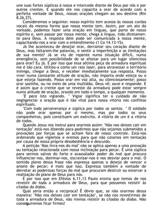une suas fortes súplicas à nossa e intercede diante de Deus por nós e por
outros crentes. E quando ele nos capacita a orar de acordo com a
perfeita vontade de Deus, nossas orações chegam ao seu destino (Rm
8.26,27).
Consideremos o seguinte: nosso espírito tem acesso às nossas cordas
vocais da mesma forma que nossa mente tem. Assim, por um ato da
vontade, podemos fazer uma oração em línguas, que parte de nosso
espírito e, sem passar por nossa mente, chega à língua, indo diretamen-
te para Deus. A resposta dele pode ser comunicada à nossa mente,
capacitando-nos a orar com o entendimento (1 Co 14.13-15).
Já lhe aconteceu de desejar orar, derramar seu coração diante de
Deus, mas faltarem-lhe palavras, e sentir a imperfeição e as limitações
de sua mente? Já se viu de repente numa situação difícil, numa
emergência, sem possibilidade de se afastar para um lugar silencioso
para orar? Eu já. É por isso que essa sétima peça da armadura espiritual
me é tão cara. Utilizo-a como um raio laser, para atravessar o território
inimigo, chegar a Deus, e receber imediatamente sua resposta. Posso
viver numa constante atitude de oração, não importa onde esteja ou o
que esteja fazendo. Posso orar em voz alta, ou silenciosamente; posso
orar sozinho, ou no meio de uma multidão. Deus vê; ouve e responde. E
é assim que o crente que se reveste da armadura pode estar sempre
numa atitude de oração, orando em todo o tempo, a qualquer momento.
"E para isto vigiando. " Vigiar significa ter o cuidado de não
negligenciar a oração que é tão vital para nossa vitória nos conflitos
espirituais.
"Com toda perseverança e súplica por todos os santos. " O soldado
não pode orar apenas por si mesmo, mas por todos os seus
companheiros, pois constituem um exército. A vitória de um é a vitória
de todos.
Quando Jesus nos instrui para orarmos assim: "Não nos deixes cair em
tentação" está-nos dizendo para pedirmos que não sejamos submetidos a
provações por forças que se acham fora de nosso controle. Está-nos
ordenando que vigiemos e oremos para que não caiamos em tentação
por causa de nossa própria desobediência e descuido.
A petição "Mas livra-nos do mal" não se aplica apenas a uma provação
ou tentação relacionada com nossa inclinação para pecar. É uma súplica
para sermos salvos do forte e avassalador poder do mal que procura
influenciar-nos, dominar-nos, escravizar-nos e nos desviar para o mal. O
sentido pleno dessa frase não expressa apenas o desejo de vencer o
anseio de pecar; é mais que isso. Expressa também a vontade de
derrotar as poderosas forças do mal que procuram destruir ou estorvar a
realização do plano de Deus para nós.
É por isso que em Efésios 6.11,13 Paulo ensina que temos de nos
revestir de toda a armadura de Deus, para que possamos resistir às
ciladas do diabo.
Qual seria então a reciproca? Ê óbvio que, se não orarmos dessa
maneira: "Não nos deixes cair em tentação", se não nos revestirmos de
toda a armadura de Deus, não iremos resistir às ciladas do diabo. Não
conseguiremos ficar firmes!
78
 