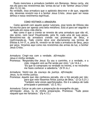 Paulo menciona a armadura também em Romanos. Nessa carta, ele
nos diz para nos revestirmos das "armas da luz" e do "Senhor Jesus Cristo"
(Rm 13.12,14).
Na verdade, essa armadura que o apóstolo descreve e de que, segundo
ele, devemos revestir-nos é o Senhor Jesus Cristo. Jesus quer ser nossa
defesa e nossa vestimenta espiritual.
COMO VESTIMOS A ARMADURA
Como aprendi com aquele pastor luterano, esse texto de Efésios não
foi escrito para ser apenas uma bela metáfora. Está aí para ser seguido e
aplicado em nossa vida diária.
Mas como é que o crente se reveste de uma armadura que não vê,
não sente, nem toca? Visualizando, pela fé, cada uma de suas peças.
Revestimo-nos da armadura crendo nas promessas de Deus, e
reafirmando-as. Todo crente deve orar diariamente nos termos de
Efésios 6.14-17, e, pela fé, revestir-se de toda a armadura de Deus, peça
por peça. Vejamos aqui como nos revestimos das armas da luz, o Senhor
Jesus Cristo.
Armadura: Cingir-nos com a verdade. Afirmação:
Jesus é minha verdade.
Promessa: "Respondeu-lhe Jesus: Eu sou o caminho, e a verdade, e a
vida; ninguém vem ao Pai senão por mim." (Jo 14.6.J
"Eis que te comprazes na verdade no íntimo, e no recôndito
me fazes conhecer a sabedoria." (SI 51.6.J
Armadura: Vestir-nos da couraça da justiça. Afirmação:
Jesus, tu és minha justiça.
Promessa: Aquele que não conheceu pecado, ele o fez pecado por nós;
para que nele fôssemos feitos justiça de Deus." (2 Co 5.21.)
"Também nele estais aperfeiçoados. Ele é o cabeça de todo
principado e potestade." (Cl 2.10.)
Armadura: Calçar os pés com a preparação do evangelho da paz.
Afirmação: Jesus, tu és minha preparação. Promessa: "Tudo posso
naquele que me fortalece." (Fp 4.13.)
 