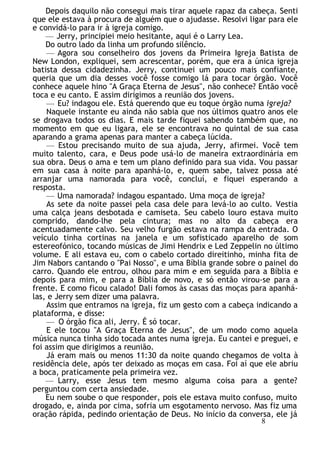 Depois daquilo não consegui mais tirar aquele rapaz da cabeça. Senti
que ele estava à procura de alguém que o ajudasse. Resolvi ligar para ele
e convidá-lo para ir à igreja comigo.
— Jerry, principiei meio hesitante, aqui é o Larry Lea.
Do outro lado da linha um profundo silêncio.
— Agora sou conselheiro dos jovens da Primeira Igreja Batista de
New London, expliquei, sem acrescentar, porém, que era a única igreja
batista dessa cidadezinha. Jerry, continuei um pouco mais confiante,
queria que um dia desses você fosse comigo lá para tocar órgão. Você
conhece aquele hino "A Graça Eterna de Jesus", não conhece? Então você
toca e eu canto. E assim dirigimos a reunião dos jovens.
— Eu? indagou ele. Está querendo que eu toque órgão numa igreja?
Naquele instante eu ainda não sabia que nos últimos quatro anos ele
se drogava todos os dias. E mais tarde fiquei sabendo também que, no
momento em que eu ligara, ele se encontrava no quintal de sua casa
aparando a grama apenas para manter a cabeça lúcida.
— Estou precisando muito de sua ajuda, Jerry, afirmei. Você tem
muito talento, cara, e Deus pode usá-lo de maneira extraordinária em
sua obra. Deus o ama e tem um plano definido para sua vida. Vou passar
em sua casa à noite para apanhá-lo, e, quem sabe, talvez possa até
arranjar uma namorada para você, concluí, e fiquei esperando a
resposta.
— Uma namorada? indagou espantado. Uma moça de igreja?
As sete da noite passei pela casa dele para levá-lo ao culto. Vestia
uma calça jeans desbotada e camiseta. Seu cabelo louro estava muito
comprido, dando-lhe pela cintura; mas no alto da cabeça era
acentuadamente calvo. Seu velho furgão estava na rampa da entrada. O
veículo tinha cortinas na janela e um sofisticado aparelho de som
estereofónico, tocando músicas de Jimi Hendrix e Led Zeppelin no último
volume. E ali estava eu, com o cabelo cortado direitinho, minha fita de
Jim Nabors cantando o "Pai Nosso", e uma Bíblia grande sobre o painel do
carro. Quando ele entrou, olhou para mim e em seguida para a Bíblia e
depois para mim, e para a Bíblia de novo, e só então virou-se para a
frente. E como ficou calado! Dali fomos às casas das moças para apanhá-
las, e Jerry sem dizer uma palavra.
Assim que entramos na igreja, fiz um gesto com a cabeça indicando a
plataforma, e disse:
— O órgão fica ali, Jerry. É só tocar.
E ele tocou "A Graça Eterna de Jesus", de um modo como aquela
música nunca tinha sido tocada antes numa igreja. Eu cantei e preguei, e
foi assim que dirigimos a reunião.
Já eram mais ou menos 11:30 da noite quando chegamos de volta à
residência dele, após ter deixado as moças em casa. Foi aí que ele abriu
a boca, praticamente pela primeira vez.
— Larry, esse Jesus tem mesmo alguma coisa para a gente?
perguntou com certa ansiedade.
Eu nem soube o que responder, pois ele estava muito confuso, muito
drogado, e, ainda por cima, sofria um esgotamento nervoso. Mas fiz uma
oração rápida, pedindo orientação de Deus. No início da conversa, ele já
8
 