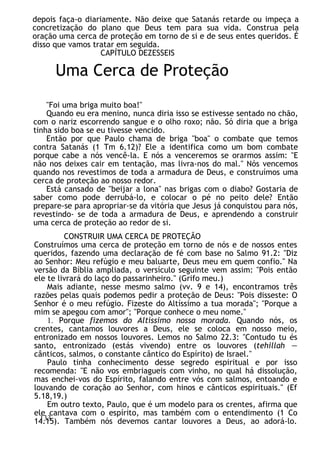 depois faça-o diariamente. Não deixe que Satanás retarde ou impeça a
concretização do plano que Deus tem para sua vida. Construa pela
oração uma cerca de proteção em torno de si e de seus entes queridos. É
disso que vamos tratar em seguida.
CAPÍTULO DEZESSEIS
Uma Cerca de Proteção
"Foi uma briga muito boa!"
Quando eu era menino, nunca diria isso se estivesse sentado no chão,
com o nariz escorrendo sangue e o olho roxo; não. Só diria que a briga
tinha sido boa se eu tivesse vencido.
Então por que Paulo chama de briga "boa" o combate que temos
contra Satanás (1 Tm 6.12)? Ele a identifica como um bom combate
porque cabe a nós vencê-la. E nós a venceremos se orarmos assim: "E
não nos deixes cair em tentação, mas livra-nos do mal." Nós vencemos
quando nos revestimos de toda a armadura de Deus, e construímos uma
cerca de proteção ao nosso redor.
Está cansado de "beijar a lona" nas brigas com o diabo? Gostaria de
saber como pode derrubá-lo, e colocar o pé no peito dele? Então
prepare-se para apropriar-se da vitória que Jesus já conquistou para nós,
revestindo- se de toda a armadura de Deus, e aprendendo a construir
uma cerca de proteção ao redor de si.
CONSTRUIR UMA CERCA DE PROTEÇÃO
Construímos uma cerca de proteção em torno de nós e de nossos entes
queridos, fazendo uma declaração de fé com base no Salmo 91.2: "Diz
ao Senhor: Meu refúgio e meu baluarte, Deus meu em quem confio." Na
versão da Bíblia ampliada, o versículo seguinte vem assim: "Pois então
ele te livrará do laço do passarinheiro." (Grifo meu.)
Mais adiante, nesse mesmo salmo (vv. 9 e 14), encontramos três
razões pelas quais podemos pedir a proteção de Deus: "Pois disseste: O
Senhor é o meu refúgio. Fizeste do Altíssimo a tua morada"; "Porque a
mim se apegou com amor"; "Porque conhece o meu nome."
1. Porque fizemos do Altíssimo nossa morada. Quando nós, os
crentes, cantamos louvores a Deus, ele se coloca em nosso meio,
entronizado em nossos louvores. Lemos no Salmo 22.3: "Contudo tu és
santo, entronizado (estás vivendo) entre os louvores (tehillah —
cânticos, salmos, o constante cântico do Espírito) de Israel."
Paulo tinha conhecimento desse segredo espiritual e por isso
recomenda: "E não vos embriagueis com vinho, no qual há dissolução,
mas enchei-vos do Espírito, falando entre vós com salmos, entoando e
louvando de coração ao Senhor, com hinos e cânticos espirituais." (Ef
5.18,19.)
Em outro texto, Paulo, que é um modelo para os crentes, afirma que
ele cantava com o espírito, mas também com o entendimento (1 Co
14.15). Também nós devemos cantar louvores a Deus, ao adorá-lo.
133
 
