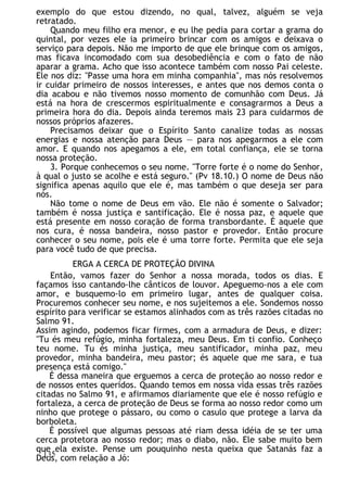 exemplo do que estou dizendo, no qual, talvez, alguém se veja
retratado.
Quando meu filho era menor, e eu lhe pedia para cortar a grama do
quintal, por vezes ele ia primeiro brincar com os amigos e deixava o
serviço para depois. Não me importo de que ele brinque com os amigos,
mas ficava incomodado com sua desobediência e com o fato de não
aparar a grama. Acho que isso acontece também com nosso Pai celeste.
Ele nos diz: "Passe uma hora em minha companhia", mas nós resolvemos
ir cuidar primeiro de nossos interesses, e antes que nos demos conta o
dia acabou e não tivemos nosso momento de comunhão com Deus. Já
está na hora de crescermos espiritualmente e consagrarmos a Deus a
primeira hora do dia. Depois ainda teremos mais 23 para cuidarmos de
nossos próprios afazeres.
Precisamos deixar que o Espírito Santo canalize todas as nossas
energias e nossa atenção para Deus — para nos apegarmos a ele com
amor. E quando nos apegamos a ele, em total confiança, ele se torna
nossa proteção.
3. Porque conhecemos o seu nome. "Torre forte é o nome do Senhor,
à qual o justo se acolhe e está seguro." (Pv 18.10.) O nome de Deus não
significa apenas aquilo que ele é, mas também o que deseja ser para
nós.
Não tome o nome de Deus em vão. Ele não é somente o Salvador;
também é nossa justiça e santificação. Ele é nossa paz, e aquele que
está presente em nosso coração de forma transbordante. É aquele que
nos cura, é nossa bandeira, nosso pastor e provedor. Então procure
conhecer o seu nome, pois ele é uma torre forte. Permita que ele seja
para você tudo de que precisa.
ERGA A CERCA DE PROTEÇÃO DIVINA
Então, vamos fazer do Senhor a nossa morada, todos os dias. E
façamos isso cantando-lhe cânticos de louvor. Apeguemo-nos a ele com
amor, e busquemo-lo em primeiro lugar, antes de qualquer coisa.
Procuremos conhecer seu nome, e nos sujeitemos a ele. Sondemos nosso
espírito para verificar se estamos alinhados com as três razões citadas no
Salmo 91.
Assim agindo, podemos ficar firmes, com a armadura de Deus, e dizer:
"Tu és meu refúgio, minha fortaleza, meu Deus. Em ti confio. Conheço
teu nome. Tu és minha justiça, meu santificador, minha paz, meu
provedor, minha bandeira, meu pastor; és aquele que me sara, e tua
presença está comigo."
É dessa maneira que erguemos a cerca de proteção ao nosso redor e
de nossos entes queridos. Quando temos em nossa vida essas três razões
citadas no Salmo 91, e afirmamos diariamente que ele é nosso refúgio e
fortaleza, a cerca de proteção de Deus se forma ao nosso redor como um
ninho que protege o pássaro, ou como o casulo que protege a larva da
borboleta.
É possível que algumas pessoas até riam dessa idéia de se ter uma
cerca protetora ao nosso redor; mas o diabo, não. Ele sabe muito bem
que ela existe. Pense um pouquinho nesta queixa que Satanás faz a
Deus, com relação a Jó:
135
 