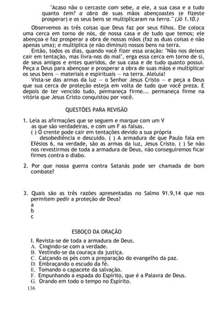 "Acaso não o cercaste com sebe, a ele, a sua casa e a tudo
quanto tem? a obra de suas mãos abençoastes (e fizeste
prosperar) e os seus bens se multiplicaram na terra." (Jó 1.10.)
Observemos as três coisas que Deus faz por seus filhos. Ele coloca
uma cerca em torno de nós, de nossa casa e de tudo que temos; ele
abençoa e faz prosperar a obra de nossas mãos (faz as duas coisas e não
apenas uma); e multiplica (e não diminui) nossos bens na terra.
Então, todos os dias, quando você fizer essa oração: "Não nos deixes
cair em tentação, mas livra-nos do mal", erga essa cerca em torno de si,
de seus amigos e entes queridos, de sua casa e de tudo quanto possui.
Peça a Deus para abençoar e prosperar a obra de suas mãos e multiplicar
os seus bens — materiais e espirituais — na terra. Aleluia!
Vista-se das armas da luz — o Senhor Jesus Cristo — e peça a Deus
que sua cerca de proteção esteja em volta de tudo que você preza. E
depois de ter vencido tudo, permaneça firme... permaneça firme na
vitória que Jesus Cristo conquistou por você.
QUESTÕES PARA REVISÃO
1. Leia as afirmações que se seguem e marque com um V
as que são verdadeiras, e com um F as falsas.
( ) O crente pode cair em tentações devido a sua própria
desobediência e descuido. ( ) A armadura de que Paulo fala em
Efésios 6, na verdade, são as armas da luz, Jesus Cristo. ( ) Se não
nos revestirmos de toda a armadura de Deus, não conseguiremos ficar
firmes contra o diabo.
2. Por que nossa guerra contra Satanás pode ser chamada de bom
combate?
3. Quais são as três razões apresentadas no Salmo 91.9,14 que nos
permitem pedir a proteção de Deus?
a
b
c
ESBOÇO DA ORAÇÃO
I. Revista-se de toda a armadura de Deus.
A. Cingindo-se com a verdade.
B. Vestindo-se da couraça da justiça.
C. Calçando os pés com a preparação do evangelho da paz.
D. Embraçando o escudo da fé.
E. Tomando o capacete da salvação.
F. Empunhando a espada do Espírito, que é a Palavra de Deus.
G. Orando em todo o tempo no Espírito.
136
 