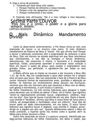 II. Erga a cerca de proteção.
A. Tomando por base estas três razões:
1. Porque fizemos do Altíssimo a nossa morada.
2. Porque a ele nos apegamos com amor.
3. Porque conhecemos o seu nome.
B. Fazendo esta afirmação: "Ele é o meu refúgio e meu baluarte;
Deus meu em quem confio."
Sétima Parte LOUVOR
"Pois teu é o reino, o poder e a glória para
sempre. Amém."
CAPÍTULO DEZESSETE
O Mais Dinâmico Mandamento
Divino
Como já observamos anteriormente, o Pai Nosso inicia-se com uma
expressão de louvor e se encerra com outra. O mais dinâmico
mandamento da Palavra de Deus é "louvai". Por que afirmo isso? Porque
o louvor e adoração constantes têm a propriedade de restaurar o povo
de Deus. Eles nos elevam ao estado espiritual em que Deus tencionava
que estivéssemos, e nos dão as energias e forças dinâmicas,
sobrenaturais, tão essenciais à vitória, à harmonia e à integridade
espiritual. Então, precisamos aprender a extravasar nosso coração a
Deus em louvor e ações de graça, para exaltar e engrandecer seus
grandes feitos, sua perfeição, e agradecer-lhe por todos os seus
benefícios.
A Bíblia afirma que os ímpios se recusam a dar louvores a Deus (Rm
1.21; Ap 16.9). Mas em compensação o povo dele sempre foi e sempre
será um povo que louva. Não nos surpreende o fato de a Palavra de Deus
conter inúmeras formas de expressarmos amor, gratidão e adoração ao
Senhor. Se fizermos um levantamento desse assunto nas Escrituras,
veremos que elas nos instruem para que louvemos a Deus com os lábios,
com gestos e movimentos, e com música e cânticos.
No Velho Testamento, há três termos hebraicos para designar o modo
como devemos usar os lábios ao adorar ii Deus. Um é hallal, que significa
"sentir-se vigorosamente animado; louvar, engrandecer, celebrar, falar
em voz alta". Esse tipo de louvor é proferido em voz alta. Outro é barak,
cujo sentido é "bendizer, afirmar que Deus é nossa fonte de força para a
vitória, de prosperidade e fertilidade; estar em silêncio". Esse tipo de
louvor pode ser dado silenciosamente, em voz baixa. O outro termo
hebraico que significa louvor é sbaback, cujo sentido é "elogiar, gritar,
dirigir-se a alguém em alta voz". Quando deliberamos adorar a Deus de
modo aceitável, o Espírito Santo nos ensina como e quando abrir os
lábios para entoar louvores a Deus.
Outro fato associado ao louvor é a postura corporal, identificado por
dois termos hebraicos do Velho Testamento. Um deles é todah, que
137
 