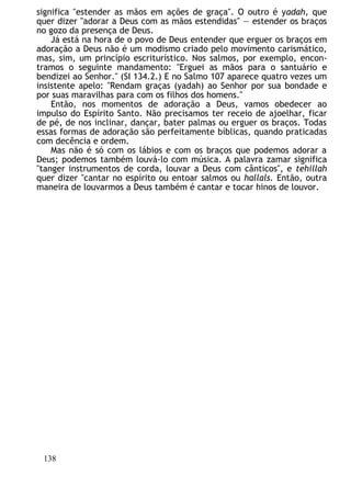 significa "estender as mãos em ações de graça". O outro é yadah, que
quer dizer "adorar a Deus com as mãos estendidas" — estender os braços
no gozo da presença de Deus.
Já está na hora de o povo de Deus entender que erguer os braços em
adoração a Deus não é um modismo criado pelo movimento carismático,
mas, sim, um princípio escriturístico. Nos salmos, por exemplo, encon-
tramos o seguinte mandamento: "Erguei as mãos para o santuário e
bendizei ao Senhor." (SI 134.2.) E no Salmo 107 aparece quatro vezes um
insistente apelo: "Rendam graças (yadah) ao Senhor por sua bondade e
por suas maravilhas para com os filhos dos homens."
Então, nos momentos de adoração a Deus, vamos obedecer ao
impulso do Espírito Santo. Não precisamos ter receio de ajoelhar, ficar
de pé, de nos inclinar, dançar, bater palmas ou erguer os braços. Todas
essas formas de adoração são perfeitamente bíblicas, quando praticadas
com decência e ordem.
Mas não é só com os lábios e com os braços que podemos adorar a
Deus; podemos também louvá-lo com música. A palavra zamar significa
"tanger instrumentos de corda, louvar a Deus com cânticos", e tehillah
quer dizer "cantar no espírito ou entoar salmos ou hallals. Então, outra
maneira de louvarmos a Deus também é cantar e tocar hinos de louvor.
138
 