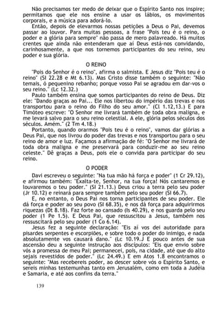 Não precisamos ter medo de deixar que o Espírito Santo nos inspire;
permitamos que ele nos ensine a usar os lábios, os movimentos
corporais, e a música para adorá-lo.
Então, depois de elevarmos nossas petições a Deus o Pai, devemos
passar ao louvor. Para muitas pessoas, a frase "Pois teu é o reino, o
poder e a glória para sempre" não passa de mero palavreado. Há muitos
crentes que ainda não entenderam que aí Deus está-nos convidando,
carinhosamente, a que nos tornemos participantes do seu reino, seu
poder e sua glória.
O REINO
"Pois do Senhor é o reino", afirma o salmista. E Jesus diz "Pois teu é o
reino" (SI 22.28 e Mt 6.13). Mas Cristo disse também o seguinte: "Não
temais, ó pequenino rebanho; porque vosso Pai se agradou em dar-vos o
seu reino." (Lc 12.32.)
Paulo também ensina que somos participantes do reino de Deus. Diz
ele: "Dando graças ao Pai... Ele nos libertou do império das trevas e nos
transportou para o reino do Filho do seu amor." (Cl 1.12,13.) E para
Timóteo escreve: "O Senhor me livrará também de toda obra maligna, e
me levará salvo para o seu reino celestial. A ele, glória pelos séculos dos
séculos. Amém." (2 Tm 4.18.)
Portanto, quando orarmos "Pois teu é o reino", vamos dar glórias a
Deus Pai, que nos livrou do poder das trevas e nos transportou para o seu
reino de amor e luz. Façamos a afirmação de fé: "O Senhor me livrará de
toda obra maligna e me preservará para conduzir-me ao seu reino
celeste." Dê graças a Deus, pois ele o convida para participar do seu
reino.
O PODER
Davi escreveu o seguinte: "Na tua mão há força e poder" (1 Cr 29.12),
e afirmou também: "Exalta-te, Senhor, na tua força! Nós cantaremos e
louvaremos o teu poder." (SI 21.13.) Deus criou a terra pelo seu poder
(Jr 10.12) e reinará para sempre também pelo seu poder (SI 66.7).
E, no entanto, o Deus Pai nos torna participantes de seu poder. Ele
dá força e poder ao seu povo (SI 68.35), e nos dá força para adquirirmos
riquezas (Dt 8.18). Faz forte ao cansado (Is 40.29), e nos guarda pelo seu
poder (1 Pe 1.5). E Deus Pai, que ressuscitou a Jesus, também nos
ressuscitará pelo seu poder (1 Co 6.14).
Jesus fez a seguinte declaração: "Eis aí vos dei autoridade para
pisardes serpentes e escorpiões, e sobre todo o poder do inimigo, e nada
absolutamente vos causará dano." (Lc 10.19.J E pouco antes de sua
ascensão deu a seguinte instrução aos discípulos: "Eis que envio sobre
vós a promessa de meu Pai; permanecei, pois, na cidade, até que do alto
sejais revestidos de poder." (Lc 24.49.) E em Atos 1.8 encontramos o
seguinte: "Mas recebereis poder, ao descer sobre vós o Espírito Santo, e
sereis minhas testemunhas tanto em Jerusalém, como em toda a Judéia
e Samaria, e até aos confins da terra."
139
 