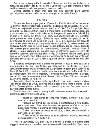 Outra instrução que Paulo nos dá é "Sede fortalecidos no Senhor e na
força do seu poder" (Ef 6.10). E em 1 Coríntios 4.20 diz: "Porque o reino
de Deus consiste, não em palavra, mas em poder."
Demos glórias a Deus Pai pois ele nos convida para sermos
participantes de seu poder, e torna esse poder acessível a nós.
A GLÓRIA
O salmista lança a pergunta: "Quem é o Rei da Glória?" e responde:
"O Senhor, forte e poderoso, o Senhor, poderoso nas batalhas." (SI 24.8.)
"Glória e majestade estão diante dele." (1 Cr 16.27.) E o próprio Deus
declara: "Eu sou o Senhor, este é o meu nome; a minha glória, pois, não
a darei a outrem, nem a minha honra às imagens de escultura." (Is 42.8.)
O que é a glória de Deus? É a perfeição manifesta de seu caráter,
principalmente sua justiça. Sabemos que todas as pessoas estão
destituídas da glória de Deus (Rm 3.23 — I. B. B.), contudo ele convida
os crentes para serem participantes de sua glória. E, como vemos em
Hebreus 2.9,10, isso se torna possível por intermédio de Jesus. Quando
ele sofreu pelos pecados da humanidade, conduziu muitos filhos à
glória. E Paulo assegura aos crentes que, se sofrermos com ele, com ele
também seremos glorificados (Rm 8.17). O apóstolo não se preocupava
com o sofrimento, pois sabia que os sofrimentos do tempo presente não
são para se comparar com a glória que há de ser revelada em nós (Rm
8.18).
E quando contemplamos a glória do Senhor — isto é, seu caráter e
sua maneira de ser manifestos por intermédio de Cristo — vamos
lentamente sendo transformados na sua própria imagem pelo Espírito de
Deus (2 Co 3.18), e assim o caráter e a maneira de ser do Pai e do Filho
se reproduzem em nosso interior. Tornando-nos semelhantes a Cristo,
entraremos na bem-aventurança eterna, pois o Deus Pai nos chamou à
sua eterna glória. (1 Pe 5.10.)
Portanto, não é de se estranhar que Paulo conclame o crente a viver
"por modo digno de Deus, que vos chama para o seu reino e glória" (1 Ts
2.12). Demos glórias a Deus pelo chamado que nos faz para sermos
participantes de sua glória.
Davi insta com o crente para que dê testemunho a outros a respeito
do reino, poder e glória de Deus.
"Todas as tuas obras te renderão graças, Senhor; e os teus
santos te bendirão.
"Falarão da glória do teu reino, e confessarão o teu poder,
para que aos /ilhos dos homens se façam notórios os teus
poderosos feitos, e a glória da majestade do teu reino.
"O teu reino é o de todos os séculos, o teu domínio subsiste
por todas as gerações.
''O Senhor é fiel em todas as suas palavras, e santo em todas
as suas obras." (SI 145.10-13.)
"Nós te louvamos, Pai, pois teu é o reino, o poder e a glória para
sempre, mas tu nos convidas para sermos participantes deles. Que nunca
140
 
