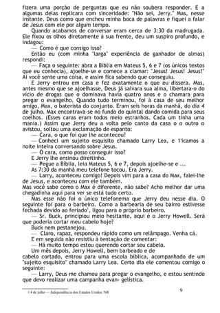 fizera uma porção de perguntas que eu não soubera responder. E a
algumas delas replicara com sinceridade: "Não sei, Jerry." Mas, nesse
instante. Deus como que encheu minha boca de palavras e fiquei a falar
de Jesus com ele por algum tempo.
Quando acabamos de conversar eram cerca de 3:30 da madrugada.
Ele fixou os olhos diretamente à sua frente, deu um suspiro profundo, e
indagou:
— Como é que consigo isso?
Então eu (com minha "larga" experiência de ganhador de almas)
respondi:
— Faça o seguinte: abra a Bíblia em Mateus 5, 6 e 7 (os únicos textos
que eu conhecia), ajoelhe-se e comece a clamar: "Jesus! Jesus! Jesus!"
Aí você sente uma coisa, e assim fica sabendo que conseguiu.
E Jerry entrou em casa e fez exatamente o que eu dissera. Mas,
antes mesmo que se ajoelhasse, Deus já salvara sua alma, libertara-o do
vício de drogas que o dominava havia quatro anos e o chamara para
pregar o evangelho. Quando tudo terminou, foi à casa de seu melhor
amigo, Max, o baterista do conjunto. Eram seis horas da manhã, do dia 4
de julho. Max encontrava-se no fundo do quintal dando comida para seus
coelhos. (Esses caras eram todos meio estranhos. Cada um tinha uma
mania.) Assim que Jerry deu a volta pelo canto da casa o o outro o
avistou, soltou uma exclamação de espanto:
— Cara, o que foi que lhe aconteceu?
— Conheci um sujeito esquisito chamado Larry Lea, e 1'icamos a
noite inteira conversando sobre Jesus.
— Ó cara, como posso conseguir isso?
E Jerry lhe ensinou direitinho.
— Pegue a Bíblia, leia Mateus 5, 6 e 7, depois ajoelhe-se e ...
As 7:30 da manhã meu telefone tocou. Era Jerry.
— Larry, aconteceu comigo! Depois vim para a casa do Max, falei-lhe
de Jesus, e aconteceu com ele também.
Mas você sabe como o Max é diferente, não sabe? Acho melhor dar uma
chegadinha aqui para ver se está tudo certo.
Mas esse não foi o único telefonema que Jerry deu nesse dia. O
seguinte foi para o barbeiro. Como a barbearia de seu bairro estivesse
fechada devido ao feriado1
, ligou para o próprio barbeiro.
— Sr. Buck, principiou meio hesitante, aqui é o Jerry Howell. Será
que poderia cortar meu cabelo hoje?
Buck nem pestanejou.
— Claro, rapaz, respondeu rápido como um relâmpago. Venha cá.
E em seguida não resistiu à tentação de comentar:
— Há muito tempo estou querendo cortar seu cabelo.
Um mês depois, Jerry Howell, bem barbeado e de
cabelo cortado, entrou para uma escola bíblica, acompanhado de um
"sujeito esquisito" chamado Larry Lea. Certo dia ele comentou comigo o
seguinte:
— Larry, Deus me chamou para pregar o evangelho, e estou sentindo
que devo realizar uma campanha evan- gelística.
1 4 de julho — Independência dos Estados Unidos. NR 9
 