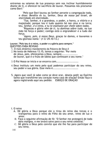 entremos ou saiamos de tua presença sem nos inclinar humildemente
diante de ti, e oferecer-te sacrifício de louvor. Possamos nós proclamar
como Davi:"
"Pelo que Davi louvou ao Senhor perante a congregação toda,
e disse: Bendito és tu, Senhor, Deus de nosso pai Israel, de
eternidade em eternidade.
"Tua, Senhor, é a grandeza, o poder, a honra, a vitória e a
majestade; porque teu é tudo quanto há nos céus e na terra;
teu, Senhor, é o reino, e tu te exaltaste por chefe sobre todos.
"Riquezas e glória vêm de ti, tu dominas sobre tudo, na tua
mão há força e poder; contigo está o engrandecer e a tudo dar
força.
"Agora, pois, ó nosso Deus, graças te damos, e louvamos o
teu glorioso nome." (1 Cr 29.10-13.)
Louvor: "Pois teu é o reino, o poder e a glória para sempre."
QUESTÕES PARA REVISÃO
1. O mais dinâmico mandamento da Palavra de Deus é
2. No texto de Hebreus 13.15, lemos o seguinte: "Por meio
de Jesus, pois, ofereçamos a Deus, sempre.................
de louvor, que é o fruto de lábios que confessam o seu nome."
3. O Pai Nosso se inicia e se encerra com........................
4. Deus instituiu um meio pelo qual podemos participar do seu reino,
seu poder e sua glória. Esse meio é...........................
5. Agora que você já sabe como se deve orar, deseja pedir ao Espírito
Santo que transforme seu coração numa casa de oração? Então faça-o
agora registrando aqui seu pedido: ESBOÇO DE ORAÇÃO
I. O reino
A. Dê glória a Deus porque ele o tirou do reino das trevas e o
transportou para o reino do Filho do seu amor, reino de luz e
amor.
B. Faça a seguinte afirmação de fé: "O Senhor me protegerá de toda
obra maligna, e me levará salvo para o seu reino celestial."
C. Dê glória a Deus pelo convite que ele lhe faz para participar de
seu reino.
141
 