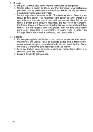 II. O poder
A. Dê glória a Deus pelo convite para participar de seu poder.
B. Medite sobre o poder de Deus, seu Pai. Compare seus problemas
pessoais com as poderosas e miraculosas obras por ele realizadas
e com seu grande amor por você.
C. Faça a seguinte afirmação de fé: "Sou fortalecido no Senhor e na
força do seu poder. Fui revestido com poder do alto. Maior é o
que está em mim do que o que está no mundo. Meu Pai me dá
força e poder para adquirir riquezas. Ele faz forte ao cansado.
Conforme forem minhas necessidades diárias, assim serão minhas
forças. Ele me guarda pelo seu poder. Ele me deu autoridade
para pisar serpentes e escorpiões, e sobre todo o poder do
inimigo. Nada, de maneira nenhuma, me causará dano."
III. A glória
A. Contemple a glória do Senhor — seu caráter e sua maneira de ser
manifestos em Cristo. Peça ao Espírito Santo que o transforme,
nessa mesma imagem, reproduzindo Cristo em seu interior. Peça-
lhe que o transforme pela renovação da sua mente.
B. Peça ao Senhor para ajudá-lo a viver de modo digno dele, e a
servi-lo como ele merece.
C. Louve a Deus: dê glórias a ele.
142
 