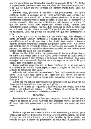 que me encontrava purificado dos pecados do passado (1 Pe 1.9). Tinha
a impressão de que me achava numa espécie de "liberdade condicional",
e de que se algum dia me tornasse um homem muito bom, Deus me
aceitaria.
Durante anos, pratiquei a "penitência dos protestantes". Na Igreja
Católica, existe o costume de se fazer penitência, que consiste de
repetir-se um determinado ato de contrição certo número de vezes, para
demonstrar arrependimento pelos pecados, e pelo qual o penitente se
sentirá perdoado. Mas nós, os protestantes, não temos tal prática. (É
que nós somos muito mais espirituais, sabe?) Então, sempre que
cometemos algum pecado, ficamos duas semanas ou duas décadas nos
recriminando por ele. Não é verdade? É a "penitência dos protestantes".
Na realidade, Deus nos perdoa no instante em que lhe confessamos o
erro.
A oração que fazia ao me levantar era meio vaga. Não chegava a
ponto de dizer: "Senhor, confesso a ti todos os pecados de que tenho
consciência e até os de que não tenho. Aceito teu perdão, e temo a
decisão também de perdoar aqueles que pecam contra mim." Mas, como
não definia bem os termos da oração, demorei a me dar conta do que se
passava: ao confessar repetidamente meus pecados, estava relembrando
a Deus fatos dos quais ele já se esquecera.
Nessa ocasião, lutei muito com problemas de temor e depressão, e
na maioria das vezes perdi a luta. Como poderia vencer se lutava contra
um inimigo astuto e bem armado, e se eu não tinha armadura, não sabia
manejar bem a espada do Espírito, nem empregar o escudo da fé para
apagar seus impiedosos dardos?
Como poderia empenhar-me no bom combate da fé se não orava
diariamente em minha língua especial para a oração, e não vivia em
atitude de comunhão com Deus?
Ademais, não estava deixando o louvor fluir continuamente de meus
lábios. Não sabia que poderia re- vestir-me das vestes de louvor
(tehillah) em vez de espírito angustiado, entoando hinos de louvor a
Deus (Is 61.3).
Ainda não me achava espiritualmente consciente de que Deus Pai me
fizera participante de seu reino, poder e glória.
Mas de 1978 para cá — quando o Espírito Santo me revelou que o Pai
Nosso é um esboço de oração — tenho entrado na presença de Jesus
todos os dias. E o que tenho recebido em troca?
PROMESSAS
Diariamente dou graças a Deus porque posso chamá- lo de Pai, pela
virtude do sangue de Jesus. Glorifico seus gloriosos nomes, aproprio-me
de suas poderosas promessas e procuro santificar seu nome em meu
viver.
PRIORIDADES
Embora hoje eu me encontre ainda mais atarefado que nunca, gozo
imensa paz interior, bem como em meu lar e em minha igreja. Por quê?
Porque oro por mim inosmo, por minha família, igreja e pátria, no
sentido de que a ordem de prioridades de Deus seja estabelecida em
 