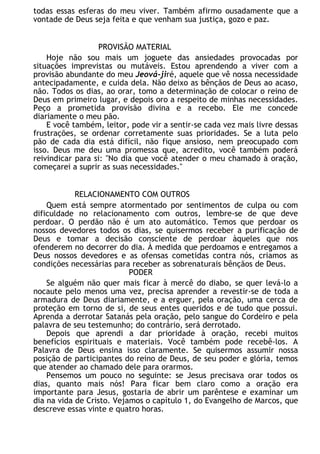 todas essas esferas do meu viver. Também afirmo ousadamente que a
vontade de Deus seja feita e que venham sua justiça, gozo e paz.
PROVISÃO MATERIAL
Hoje não sou mais um joguete das ansiedades provocadas por
situações imprevistas ou mutáveis. Estou aprendendo a viver com a
provisão abundante do meu Jeová-jiré, aquele que vê nossa necessidade
antecipadamente, e cuida dela. Não deixo as bênçãos de Deus ao acaso,
não. Todos os dias, ao orar, tomo a determinação de colocar o reino de
Deus em primeiro lugar, e depois oro a respeito de minhas necessidades.
Peço a prometida provisão divina e a recebo. Ele me concede
diariamente o meu pão.
E você também, leitor, pode vir a sentir-se cada vez mais livre dessas
frustrações, se ordenar corretamente suas prioridades. Se a luta pelo
pão de cada dia está difícil, não fique ansioso, nem preocupado com
isso. Deus me deu uma promessa que, acredito, você também poderá
reivindicar para si: "No dia que você atender o meu chamado à oração,
começarei a suprir as suas necessidades."
RELACIONAMENTO COM OUTROS
Quem está sempre atormentado por sentimentos de culpa ou com
dificuldade no relacionamento com outros, lembre-se de que deve
perdoar. O perdão não é um ato automático. Temos que perdoar os
nossos devedores todos os dias, se quisermos receber a purificação de
Deus e tomar a decisão consciente de perdoar àqueles que nos
ofenderem no decorrer do dia. À medida que perdoamos e entregamos a
Deus nossos devedores e as ofensas cometidas contra nós, criamos as
condições necessárias para receber as sobrenaturais bênçãos de Deus.
PODER
Se alguém não quer mais ficar à mercê do diabo, se quer levá-lo a
nocaute pelo menos uma vez, precisa aprender a revestir-se de toda a
armadura de Deus diariamente, e a erguer, pela oração, uma cerca de
proteção em torno de si, de seus entes queridos e de tudo que possui.
Aprenda a derrotar Satanás pela oração, pelo sangue do Cordeiro e pela
palavra de seu testemunho; do contrário, será derrotado.
Depois que aprendi a dar prioridade à oração, recebi muitos
benefícios espirituais e materiais. Você também pode recebê-los. A
Palavra de Deus ensina isso claramente. Se quisermos assumir nossa
posição de participantes do reino de Deus, de seu poder e glória, temos
que atender ao chamado dele para orarmos.
Pensemos um pouco no seguinte: se Jesus precisava orar todos os
dias, quanto mais nós! Para ficar bem claro como a oração era
importante para Jesus, gostaria de abrir um parêntese e examinar um
dia na vida de Cristo. Vejamos o capítulo 1, do Evangelho de Marcos, que
descreve essas vinte e quatro horas.
 