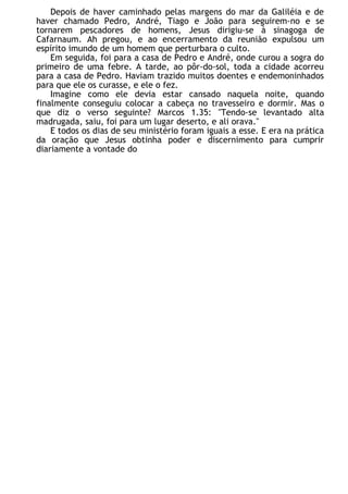 Depois de haver caminhado pelas margens do mar da Galiléia e de
haver chamado Pedro, André, Tiago e João para seguirem-no e se
tornarem pescadores de homens, Jesus dirigiu-se à sinagoga de
Cafarnaum. Ah pregou, e ao encerramento da reunião expulsou um
espírito imundo de um homem que perturbara o culto.
Em seguida, foi para a casa de Pedro e André, onde curou a sogra do
primeiro de uma febre. A tarde, ao pôr-do-sol, toda a cidade acorreu
para a casa de Pedro. Haviam trazido muitos doentes e endemoninhados
para que ele os curasse, e ele o fez.
Imagine como ele devia estar cansado naquela noite, quando
finalmente conseguiu colocar a cabeça no travesseiro e dormir. Mas o
que diz o verso seguinte? Marcos 1.35: "Tendo-se levantado alta
madrugada, saiu, foi para um lugar deserto, e ali orava."
E todos os dias de seu ministério foram iguais a esse. E era na prática
da oração que Jesus obtinha poder e discernimento para cumprir
diariamente a vontade do
 