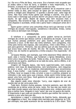 I'ui. Ele era o Filho de Deus, mas orava. Era o homem mais ocupado que
já andou sobre a face da terra, e também o mais importante, e, no
entanto, a oração era a principal atividade de sua vida.
Não está na hora de você também combinar de se encontrar com o
Senhor todos os dias, pela oração? Se optar por um horário matutino,
ponha o relógio para despertar. E quando o alarme soar, salte logo da
cama. Não faça como muita gente que desliga o alarme, vira para o
outro lado e resmunga que precisa dormir um pouco mais por isso e por
aquilo. Se agir assim, depois de alguns dias nem escutará mais a
campainha. Mas levante-se logo. Se acha que tomar o café irá deixá-lo
mais disposto e acordado, então vale a pena fazer o desjejum antes de ir
orar.
Quem quiser cultivar uma comunhão eficaz terá que derrotar os três
inimigos da oração: interrupções, sonolência e devaneios. Então, vamos
ver como se derrotam tais inimigos.
INTERRUPÇÕES
O telefone e a campainha da porta podem tornar-se terríveis
inimigos do crente que deseja cultivar a disciplina da oração. É por isso
que muitas pessoas preferem orar pela manhã, antes que ambos
comecem a tocar. O Rei Davi não tinha telefone, nem campainha, mas
tinha pelo menos oito esposas, dez concubinas, vinte e dois filhos, e um
país para governar. Portanto, não nos admira que um dos momentos em
que orava fosse cedo de manhã. Diz ele: "De manhã, Senhor, ouves a
minha voz; de manhã te apresento a minha oração e fico esperando." (SI
5.3.)
Já Susana Wesley, por exemplo, que tinha dezenove filhos (dentre os
quais João e Carlos Wesley, que fundaram a Igreja Metodista), orava
entre uma e duas horas da tarde. Todos os dias, à uma hora, ela fechava
a porta de seu quarto, ajoelhava-se ao lado da cama, abria a Bíblia, e ali
conversava com Deus.
Imagine só! Naquela época, não havia supermercados, nem escola
pública, nem lojas de departamentos, nem lanchonetes, nem máquinas
de lavar e secar, nem os modernos eletrodomésticos que encontramos
hoje. E essa mulher — cujo marido era pastor — tinha que costurar para
os filhos, lavar as roupas à mão, arrumar a casa e a cozinha, preparar as
refeições e dar aulas para suas crianças. Ainda assim tinha tempo para
passar uma hora com Deus. Você gostaria de explicar para ela por que
não tem tempo de orar?
Mas alguém pode estar dizendo: "Larry, esse negócio de orar de
manhã não vai dar certo para mim."
Tudo bem. Existem muitas pessoas, inclusive pastores, que não têm
condições de se deitar antes de meia- noite. Por isso não vou insistir em
que todo mundo separe uma hora da manhã para orar, embora para mim
seja a melhor hora. Ninguém é mais "santo" por orar às quatro da manhã.
O importante é que cada um escolha o horário que melhor lhe convier, e
comece a orar uma hora por dia.
Aprendamos a seguir a orientação do Espírito Santo, deixando que
ele estabeleça a hora. Seu relógio está marcado para despertar às 5:30,
por exemplo, mas pode acontecer de ele acordá-lo às 3:30 e dizer: "Está
147
 