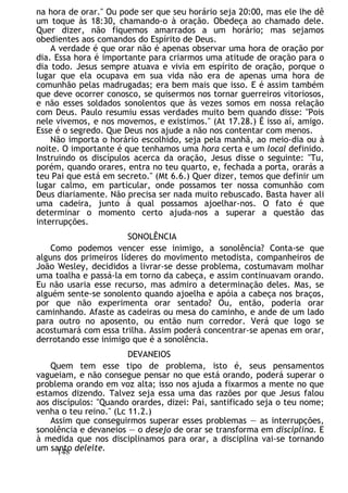 na hora de orar." Ou pode ser que seu horário seja 20:00, mas ele lhe dê
um toque às 18:30, chamando-o à oração. Obedeça ao chamado dele.
Quer dizer, não fiquemos amarrados a um horário; mas sejamos
obedientes aos comandos do Espírito de Deus.
A verdade é que orar não é apenas observar uma hora de oração por
dia. Essa hora é importante para criarmos uma atitude de oração para o
dia todo. Jesus sempre atuava e vivia em espírito de oração, porque o
lugar que ela ocupava em sua vida não era de apenas uma hora de
comunhão pelas madrugadas; era bem mais que isso. E é assim também
que deve ocorrer conosco, se quisermos nos tornar guerreiros vitoriosos,
e não esses soldados sonolentos que às vezes somos em nossa relação
com Deus. Paulo resumiu essas verdades muito bem quando disse: "Pois
nele vivemos, e nos movemos, e existimos." (At 17.28.) É isso aí, amigo.
Esse é o segredo. Que Deus nos ajude a não nos contentar com menos.
Não importa o horário escolhido, seja pela manhã, ao meio-dia ou à
noite. O importante é que tenhamos uma hora certa e um local definido.
Instruindo os discípulos acerca da oração, Jesus disse o seguinte: "Tu,
porém, quando orares, entra no teu quarto, e, fechada a porta, orarás a
teu Pai que está em secreto." (Mt 6.6.) Quer dizer, temos que definir um
lugar calmo, em particular, onde possamos ter nossa comunhão com
Deus diariamente. Não precisa ser nada muito rebuscado. Basta haver ali
uma cadeira, junto à qual possamos ajoelhar-nos. O fato é que
determinar o momento certo ajuda-nos a superar a questão das
interrupções.
SONOLÊNCIA
Como podemos vencer esse inimigo, a sonolência? Conta-se que
alguns dos primeiros líderes do movimento metodista, companheiros de
João Wesley, decididos a livrar-se desse problema, costumavam molhar
uma toalha e passá-la em torno da cabeça, e assim continuavam orando.
Eu não usaria esse recurso, mas admiro a determinação deles. Mas, se
alguém sente-se sonolento quando ajoelha e apóia a cabeça nos braços,
por que não experimenta orar sentado? Ou, então, poderia orar
caminhando. Afaste as cadeiras ou mesa do caminho, e ande de um lado
para outro no aposento, ou então num corredor. Verá que logo se
acostumará com essa trilha. Assim poderá concentrar-se apenas em orar,
derrotando esse inimigo que é a sonolência.
DEVANEIOS
Quem tem esse tipo de problema, isto é, seus pensamentos
vagueiam, e não consegue pensar no que está orando, poderá superar o
problema orando em voz alta; isso nos ajuda a fixarmos a mente no que
estamos dizendo. Talvez seja essa uma das razões por que Jesus falou
aos discípulos: "Quando orardes, dizei: Pai, santificado seja o teu nome;
venha o teu reino." (Lc 11.2.)
Assim que conseguirmos superar esses problemas — as interrupções,
sonolência e devaneios — o desejo de orar se transforma em disciplina. E
à medida que nos disciplinamos para orar, a disciplina vai-se tornando
um santo deleite.
148
 