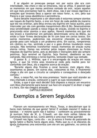 E se alguém se preocupa porque vez por outra não ora com
intensidade, não chora e não se emociona, não se aflija. É possível que
os momentos em que menos sentimos vontade de orar, sejam aqueles
em que mais precisamos fazê-lo. Além disso, não é por nossas lágrimas e
emoções que levamos Deus a operar em nosso favor, e, sim, pela sua
Palavra e por nossa obediência e persistência.
Outro detalhe importante a ser observado é estarmos sempre atentos
aos toques do Espírito Santo, e orar em favor de cada pedido da maneira
que ele nos orientar, pois Deus enviou seu Espírito em nosso auxílio, para
interceder por nós com gemidos inexprimíveis (Rm 8.26). Desenvolvemos
essa sensibilidade usando a nossa língua de oração, orando no Espírito e
procurando estar atentos a seus apelos. Haverá momentos em que ele
nos levará a transformar em petições determinado verso da Bíblia, ou
então a fazer firmes declarações de fé com base em certos textos. Em
outros momentos, poderemos nos encontrar chorando ou sentindo
grande peso com relação a um problema sério. Em outras, romperemos
em cântico ou riso, sentindo a paz e o gozo divinos inundarem nosso
coração. Não tentemos transformar nossos momentos de oração numa
eterna rotina. Vamos nos orientar pelos toques silenciosos ou fortes
impulsos do Espírito Santo, pois as decisões e instruções dele são sempre
positivas. Seja sensível ao Espírito. Seja flexível, obediente ao seu
comando. Não entristeça o terno Espírito, tentando impor sua vontade.
O pastor B. J. Willhite, que é o encarregado da oração em nossa
igreja, e que há trinta anos levanta-se cedo pela manhã para ter
comunhão com Deus, diz o seguinte acerca da oração:
"Durante alguns dias ficamos a cavar buracos; mais alguns dias,
assentamos os postes. Em outros dias, colocamos os fios. E finalmente
chega o dia em que o circuito se completa e conseguimos o desejado
contato."
Deus, o nosso Pai, nos faz essa promessa: "Assim que você atender ao
meu chamado à oração, começarei a suprir as suas necessidades."
Então, o que é que você decide? Está disposto a marcar um encontro
com Deus diariamente para buscar sua face em oração? É só dizer o lugar
e a hora. Ele não chegará atrasado.
CAPÍTULO DEZENOVE
Exemplos a Serem Seguidos
Fizeram um recenseamento em Waco, Texas, e descobriram que lá
havia mais batistas do que gente! Sério! É verdade mesmo! E todos os
batistas — e mesmo quem não é batista — conhecem ou provavelmente
já ouviram falar de W. A. Criswell, um dos mais velhos líderes da
Convenção Batista do Sul. Como admiro e amo esse irmão querido!
Criswell nos ligou, certo dia — eu já estava à frente do pastorado da
Igreja Sobre a Rocha havia alguns anos. Pediu que eu e os diáconos da
igreja tivéssemos uma entrevista com ele em seu gabinete, no centro de
149
 