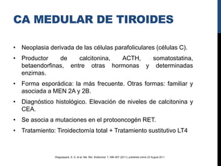 CA MEDULAR DE TIROIDES

• Neoplasia derivada de las células parafoliculares (células C).
• Productor    de    calcitonina, ACTH,  somatostatina,
  betaendorfinas, entre otras hormonas y determinadas
  enzimas.
• Forma esporádica: la más frecuente. Otras formas: familiar y
  asociada a MEN 2A y 2B.
• Diagnóstico histológico. Elevación de niveles de calcitonina y
  CEA.
• Se asocia a mutaciones en el protooncogén RET.
• Tratamiento: Tiroidectomía total + Tratamiento sustitutivo LT4



               Waguespack, S. G. et al. Nat. Rev. Endocrinol. 7, 596–607 (2011); published online 23 August 2011.
 