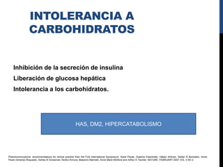 INTOLERANCIA A
                 CARBOHIDRATOS


    Inhibición de la secreción de insulina
    Liberación de glucosa hepática
    Intolerancia a los carbohidratos.




                                                        HAS, DM2, HIPERCATABOLISMO




Pheochromocytoma: recommendations for clinical practice from the First International Symposium. Karel Pacak, Graeme Eisenhofer, Håkan Ahlman, Stefan R Bornstein, Anne-
Paule Gimenez-Roqueplo, Ashley B Grossman, Noriko Kimura, Massimo Mannelli, Anne Marie McNicol and Arthur S Tischler. NATURE. FEBRUARY 2007 VOL 3 NO 2
 