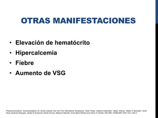 OTRAS MANIFESTACIONES

    • Elevación de hematócrito
    • Hipercalcemia
    • Fiebre
    • Aumento de VSG




Pheochromocytoma: recommendations for clinical practice from the First International Symposium. Karel Pacak, Graeme Eisenhofer, Håkan Ahlman, Stefan R Bornstein, Anne-
Paule Gimenez-Roqueplo, Ashley B Grossman, Noriko Kimura, Massimo Mannelli, Anne Marie McNicol and Arthur S Tischler. NATURE. FEBRUARY 2007 VOL 3 NO 2
 