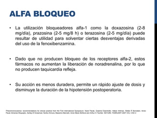 ALFA BLOQUEO
    • La utilización bloqueadores alfa-1 como la doxazosina (2-8
      mg/día), prazosina (2-5 mg/8 h) o terazosina (2-5 mg/día) puede
      resultar de utilidad para solventar ciertas desventajas derivadas
      del uso de la fenoxibenzamina.


    • Dado que no producen bloqueo de los receptores alfa-2, estos
      fármacos no aumentan la liberación de noradrenalina, por lo que
      no producen taquicardia refleja.


    • Su acción es menos duradera, permite un rápido ajuste de dosis y
      disminuye la duración de la hipotensión postoperatoria.



Pheochromocytoma: recommendations for clinical practice from the First International Symposium. Karel Pacak, Graeme Eisenhofer, Håkan Ahlman, Stefan R Bornstein, Anne-
Paule Gimenez-Roqueplo, Ashley B Grossman, Noriko Kimura, Massimo Mannelli, Anne Marie McNicol and Arthur S Tischler. NATURE. FEBRUARY 2007 VOL 3 NO 2
 