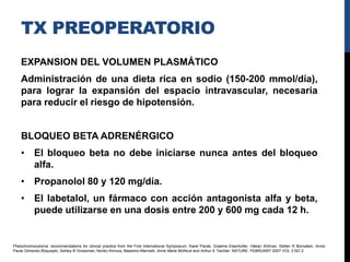 TX PREOPERATORIO
    EXPANSION DEL VOLUMEN PLASMÁTICO
    Administración de una dieta rica en sodio (150-200 mmol/día),
    para lograr la expansión del espacio intravascular, necesaria
    para reducir el riesgo de hipotensión.


    BLOQUEO BETA ADRENÉRGICO
    • El bloqueo beta no debe iniciarse nunca antes del bloqueo
      alfa.
    • Propanolol 80 y 120 mg/día.
    • El labetalol, un fármaco con acción antagonista alfa y beta,
      puede utilizarse en una dosis entre 200 y 600 mg cada 12 h.


Pheochromocytoma: recommendations for clinical practice from the First International Symposium. Karel Pacak, Graeme Eisenhofer, Håkan Ahlman, Stefan R Bornstein, Anne-
Paule Gimenez-Roqueplo, Ashley B Grossman, Noriko Kimura, Massimo Mannelli, Anne Marie McNicol and Arthur S Tischler. NATURE. FEBRUARY 2007 VOL 3 NO 2
 