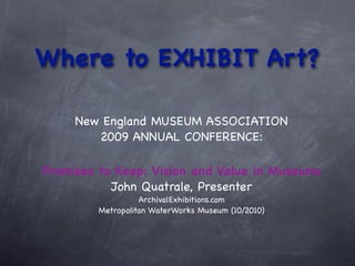 Where to EXHIBIT Art?

     New England MUSEUM ASSOCIATION
        2009 ANNUAL CONFERENCE:

Promises to Keep: Vision and Value in Museums
           John Quatrale, Presenter
                   ArchivalExhibitions.com
         Metropolitan WaterWorks Museum (10/2010)
 