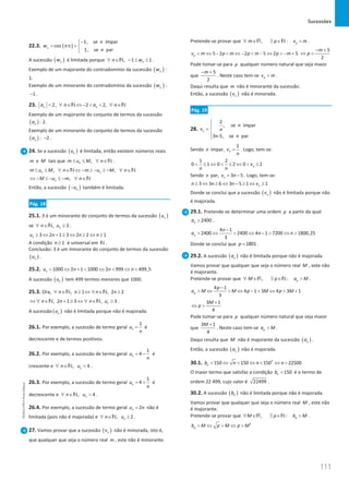 Sucessões
111
111 Unidade 3 – NEMA11PR (20152608)
22.3. ( )
1, se ímpar
cos
1, se par
n
n
w n
n
−

= π
= 

A sucessão ( )
n
w é limitada porque , 1 1
n
n w
∀ ∈ − ≤ ≤
N .
Exemplo de um majorante do contradomínio da sucessão ( )
n
w :
1.
Exemplo de um minorante do contradomínio da sucessão ( )
n
w :
1
− .
23. 2, 2 2,
n n
a n a n
 ∀ ∈ ⇔ −   ∀ ∈
N N
Exemplo de um majorante do conjunto de termos da sucessão
( )
n
a : 2.
Exemplo de um minorante do conjunto de termos da sucessão
( )
n
a : 2
− .
24. Se a sucessão ( )
n
u é limitada, então existem números reais
m e M tais que ,
n
m u M n
≤ ≤ ∀ ∈N .
, ,
n n
m u M n m u M n
≤ ≤ ∀ ∈ ⇔ − ≥ − ≥ − ∀ ∈
N N
,
n
M u m n
⇔ − ≤ − ≤ − ∀ ∈N
Então, a sucessão ( )
n
u
− também é limitada.
Pág. 18
25.1. 3 é um minorante do conjunto de termos da sucessão ( )
n
u
se , 3
n
n u
∀ ∈ ≥
N .
3 2 1 3 2 2 1
n
u n n n
≥ ⇔ + ≥ ⇔ ≥ ⇔ ≥
A condição 1
n ≥ é universal em N .
Conclusão: 3 é um minorante do conjunto de termos da sucessão
( )
n
u .
25.2. 1000 2 1 1000 2 999 499,5
n
u n n n
 ⇔ +  ⇔  ⇔ 
A sucessão ( )
n
u tem 499 termos menores que 1000.
25.3. Ora, , 1 , 2 2
n n n n
∀ ∈ ≥ ⇔ ∀ ∈ ≥
N N
, 2 1 3 , 3
n
n n n u
⇔ ∀ ∈ + ≥ ⇔ ∀ ∈ ≥
N N .
A sucessão ( )
n
u não é limitada porque não é majorada.
26.1. Por exemplo, a sucessão de termo geral
1
n
u
n
= é
decrescente e de termos positivos.
26.2. Por exemplo, a sucessão de termo geral
1
4
n
u
n
= − é
crescente e , 4
n
n u
∀ ∈ 
N .
26.3. Por exemplo, a sucessão de termo geral
1
4
n
u
n
= + é
decrescente e , 4
n
n u
∀ ∈ 
N .
26.4. Por exemplo, a sucessão de termo geral 2
n
u n
= não é
limitada (pois não é majorada) e , 2
n
n u
∀ ∈ ≥
N .
27. Vamos provar que a sucessão ( )
n
v não é minorada, isto é,
que qualquer que seja o número real m , este não é minorante.
Pretende-se provar que , : p
m p v m
∀ ∈ ∃ ∈ 
R N .
5 2 2 5 2 5
p
v m p m p m p m
 ⇔ −  ⇔ −  − ⇔  − +
5
2
m
p
− +
⇔ 
Pode tomar-se para p qualquer número natural que seja maior
que
5
2
m
− +
. Neste caso tem-se p
v m
 .
Daqui resulta que m não é minorante da sucessão.
Então, a sucessão ( )
n
v não é minorada.
Pág. 19
28.
2
, se ímpar
3n-5, se par
n
n
v n
n


= 


Sendo n ímpar,
2
n
v
n
= . Logo, tem-se:
1 2
0 1 0 2 0 2
n
v
n n
 ≤ ⇔  ≤ ⇔  ≤
Sendo n par, 3 5
n
v n
= − . Logo, tem-se:
3 3 6 3 5 1 1
n
n n n v
≥ ⇔ ≥ ⇔ − ≥ ⇔ ≥
Donde se conclui que a sucessão ( )
n
v não é limitada porque não
é majorada.
29.1. Pretende-se determinar uma ordem p a partir da qual
2400
n
a  .
4 1
2400 2400 4 1 7200 1800,25
3
n
n
a n n
−
 ⇔  ⇔ −  ⇔ 
Donde se conclui que 1801
p = .
29.2. A sucessão ( )
n
a não é limitada porque não é majorada.
Vamos provar que qualquer que seja o número real M , este não
é majorante.
Pretende-se provar que , : p
M p a M
∀ ∈ ∃ ∈ 
R N .
4 1
4 1 3 4 3 1
3
p
p
a M M p M p M
−
 ⇔  ⇔ −  ⇔  +
3 1
4
M
p
+
⇔ 
Pode tomar-se para p qualquer número natural que seja maior
que
3 1
4
M +
. Neste caso tem-se p
a M
 .
Daqui resulta que M não é majorante da sucessão ( )
n
a .
Então, a sucessão ( )
n
a não é majorada.
30.1. 2
150 150 150 22500
n
b n n n
 ⇔  ⇔  ⇔ 
O maior termo que satisfaz a condição 150
n
b  é o termo de
ordem 22 499, cujo valor é 22499 .
30.2. A sucessão ( )
n
b não é limitada porque não é majorada.
Vamos provar que qualquer que seja o número real M , este não
é majorante.
Pretende-se provar que , : p
M p b M
∀ ∈ ∃ ∈ 
R N .
2
p
b M p M p M
 ⇔  ⇔ 
NEMA11PR
©
Porto
Editora
 