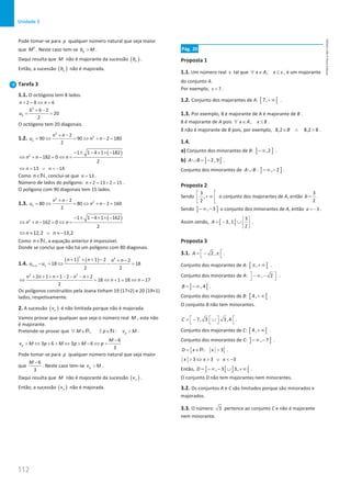 112
Unidade 3
112 Unidade 3 – NEMA11PR (20152608)
Pode tomar-se para p qualquer número natural que seja maior
que 2
M . Neste caso tem-se p
b M
 .
Daqui resulta que M não é majorante da sucessão ( )
n
b .
Então, a sucessão ( )
n
b não é majorada.
Tarefa 3
1.1. O octógono tem 8 lados.
2 8 6
n n
+ = ⇔ =
2
6
6 6 2
20
2
u
+ −
= =
O octógono tem 20 diagonais.
1.2.
2
2
2
90 90 2 180
2
n
n n
u n n
+ −
= ⇔ = ⇔ + − =
( )
2
1 1 4 1 182
182 0
2
n n n
− ± − × × −
⇔ + − = ⇔ =
13 14
n n
⇔ = ∨ =
−
Como n∈N, conclui-se que 13
n = .
Número de lados do polígono: 2 13 2 15
n + = + = .
O polígono com 90 diagonais tem 15 lados.
1.3.
2
2
2
80 80 2 160
2
n
n n
u n n
+ −
= ⇔ = ⇔ + − =
( )
2
1 1 4 1 162
162 0
2
n n n
− ± − × × −
⇔ + − = ⇔ =
12,2 13,2
n n
⇔ ≈ ∨ ≈ −
Como n∈N, a equação anterior é impossível.
Donde se conclui que não há um polígono com 80 diagonais.
1.4.
( ) ( )
2 2
1
1 1 2 2
18 18
2 2
n n
n n n n
u u
+
+ + + − + −
− = ⇔ − =
2 2
2 1 1 2 2
18 1 18 17
2
n n n n n
n n
+ + + + − − − +
⇔ = ⇔ + = ⇔ =
Os polígonos construídos pela Joana tinham 19 (17+2) e 20 (19+1)
lados, respetivamente.
2. A sucessão ( )
n
v é não limitada porque não é majorada.
Vamos provar que qualquer que seja o número real M , este não
é majorante.
Pretende-se provar que , : p
M p v M
∀ ∈ ∃ ∈ 
R N .
6
3 6 3 6
3
p
M
v M p M p M p
−
 ⇔ +  ⇔  − ⇔ 
Pode tomar-se para p qualquer número natural que seja maior
que
6
3
M −
. Neste caso tem-se p
v M
 .
Daqui resulta que M não é majorante da sucessão ( )
n
v .
Então, a sucessão ( )
n
v não é majorada.
Pág. 20
Proposta 1
1.1. Um número real s tal que ,
x A x s
∀ ∈ ≤ , é um majorante
do conjunto A.
Por exemplo, 7
s = .
1.2. Conjunto dos majorantes de A: [ [
7,+∞ .
1.3. Por exemplo, 8 é majorante de A é majorante de B .
8 é majorante de A pois , 8
x A x
∀ ∈ ≤ .
8 não é majorante de B pois, por exemplo, 8,2 8,2 8
B
∈ ∧  .
1.4.
a) Conjunto dos minorantes de B: ] ]
,2
−∞ .
b) ] [
2, 9
A B
∪ = − .
Conjunto dos minorantes de A B
∪ : ] ]
, 2
−∞ − .
Proposta 2
Sendo
3
,
2
 
+ ∞
 
 
o conjunto dos majorantes de A, então
3
2
b = .
Sendo ] ]
, 3
−∞ − o conjunto dos minorantes de A, então 3
a = − .
Assim sendo, [ [
3
3, 1
2
A
 
=
− ∪ 
 
.
Proposta 3
3.1. 2 ,
A  
=− π
  .
Conjunto dos majorantes de A: [ [
,
π + ∞ .
Conjunto dos minorantes de A: , 2
 
− ∞ −
  .
] [
, 4
B = −∞ .
Conjunto dos majorantes de B: [ [
4,+∞ .
O conjunto B não tem minorantes.
7, 3 3 ,4
C    
=
− ∪
    .
Conjunto dos majorantes de C: [ [
4,+∞ .
Conjunto dos minorantes de C: ] ]
, 7
−∞ − .
{ }
: x 3
D x
=
∈ 
R .
3 3 3
x x x
 ⇔  ∨  −
Então, ] [ ] [
, 3 3,
D = −∞ − ∪ +∞ .
O conjunto D não tem majorantes nem minorantes.
3.2. Os conjuntos A e C são limitados porque são minorados e
majorados.
3.3. O número 3 pertence ao conjunto C e não é majorante
nem minorante.
NEMA11PR
©
Porto
Editora
 