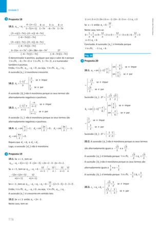 116
Unidade 3
116 Unidade 3 – NEMA11PR (20152608)
Proposta 18
18.1.
( )
( )
1
4 1 4 3 4
1 7 1 1 7 6 7 1 7
n n
n n n n
a a
n n n n
+
− + − − −
−
= − = −
− + − − − −
( )( ) ( )( )
( )( )
3 1 7 4 6 7
6 7 1 7
n n n n
n n
− − − − − −
=
− − −
( )( ) ( )( )
( )( )
3 1 7 4 6 7
6 7 1 7
n n n n
n n
− − − − − −
=
− − −
( )( ) ( )( )
2 2
3 21 7 24 28 6 7 27
6 7 1 7 6 7 1 7
n n n n n n
n n n n
− − + + + − −
=
− − − − − −
O denominador é positivo, qualquer que seja o valor de n porque
, 6 7 0
n n
∀ ∈ − − 
N e , 1 7 0
n n
∀ ∈ − 
N , e o numerador
também é positivo.
Então, 1
, 0
n n
n a a
+
∀ ∈ − 
N , ou seja, 1
, n n
n a a
+
∀ ∈ 
N .
A sucessão ( )
n
a é monótona crescente.
18.2.
( )
1
, se ímpar
1 3
3 1
, se par
3
n
n
n
b
n
−


− 
= = 



A sucessão ( )
n
b não é monótona porque os seus termos são
alternadamente negativos e positivos.
18.3.
( )
, se ímpar
1 1
1
, se par
1
n
n
n
n
n n
c
n n
n
n
−


− +

= = 
+ 
 +

A sucessão ( )
n
c não é monótona porque os seus termos são
alternadamente negativos e positivos.
18.4. 1 2 3
π 2π 3π
sin 1 ; sin 0 ; sin 1;
2 2 2
d d d
     
= = = = = = −
     
     
4
4π
sin 0
2
d
 
= =
 
 
.
Repara que 3 2
d d
 e 4 3
d d
 .
Logo, a sucessão ( )
n
d não é monótona.
Proposta 19
19.1. Se 3
n  , tem-se:
( ) ( )
1 2 1 3 2 3
n n
a a n n
+ − = + − − − 2 2 3 2 3 2
n n
= + − − + = .
Se 3
n  , tem-se 1
12 12 12 12
6 6
1 1
n n
a a
n n n n
+
 
− =
− − − =
− +
 
+ +
 
( ) ( )
12 12 12 12
1 1
n n
n n n n
− + +
=
+ +
.
Se 3
n = , tem-se ( )
1 4 3
12
6 2 3 3 3 3 0
4
n n
a a a a
+ − = − = − − × − = − = .
Então, 1
, 0
n n
n a a
+
∀ ∈ − ≥
N , ou seja, 1
, n n
n a a
+
∀ ∈ ≥
N .
A sucessão ( )
n
a é crescente em sentido lato.
19.2. Se 3
n ≤ então 2 3
n
a n
= − .
Neste caso, tem-se:
1 3 2 2 6 1 2 3 3 1 3
n
n n n a
≤ ≤ ⇔ ≤ ≤ ⇔ − ≤ − ≤ ⇔ − ≤ ≤
Se 3
n  então
12
6
n
a
n
= − .
Neste caso, tem-se:
1 1 12 12 12
0 0 3 0 3 6 6 3
4
n n n n
 ≤ ⇔  ≤ ⇔  − ≥ − ⇔  − ≥
3 6
n
a
⇔ ≤ 
Conclusão: A sucessão ( )
n
a é limitada porque
, 1 6
n
n a
∀ ∈ − ≤ 
N .
Pág. 25
Proposta 20
20.1. ( )
sin , se ímpar
3
sin 1
3
sin , se par
3
n
n
n
a
n
 π
 
−
 

π   
 
= − =

 
π
   

 
  

3
, se ímpar
2
3
, se par
2
n
n

−


= 



Sucessão ( )
n
a :
3 3
' ,
2 2
D
 
 
= −
 
 
 
.
( )
1
sin , se ímpar
6
sin 1
6
sin , se par
6
n
n
n
b
n
+
 π
 
 

π 
   
= − =

 
π
   
 −
 
  

1
, se ímpar
2
1
, se par
2
n
n



= 
−


Sucessão ( )
n
b :
1 1
' ,
2 2
D
 
= −
 
 
.
20.2. A sucessão ( )
n
a não é monótona porque os seus termos
são alternadamente iguais a
3
2
− e a
3
2
.
A sucessão ( )
n
a é limitada porque
3 3
,
2 2
n
n a
∀ ∈ − ≤ ≤
N .
A sucessão ( )
n
b não é monótona porque os seus termos são
alternadamente iguais a
1
2
e a
1
2
− .
A sucessão ( )
n
b é limitada porque
1 1
,
2 2
n
n b
∀ ∈ − ≤ ≤
N .
20.3.
3 1
, se ímpar
2 2
3 1
, se par
2 2
n n n
n
c a b
n

− ×


= × = 
 
 × −
 
  

NEMA11PR
©
Porto
Editora
 
