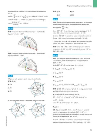 13
 Trigonometria e funções trigonométricas
13 Unidade 1 – NEMA11PR (20152608)
Relativamente ao triângulo [COT] representado na figura acima,
tem-se:
sin 55 sin 55 2,101sin 55 sin 55
2,101
OT r
r r
r
OC
°= ⇔ °= ⇔ °− °= ⇔
−
( )
2,101sin55 sin55 2,101sin55 1 sin55
r r r
⇔ ° = + ° ⇔ ° = + ° ⇔
2,101sin 55
0,95m
1 sin 55
r r
°
⇔
= ⇔ ≈
+ °
.
Pág. 30
26.1. O esquema abaixo permite concluir que a amplitude do
ângulo orientado é − °
120 .
26.2. O esquema abaixo permite concluir que a amplitude do
ângulo orientado é − °
240 .
Pág. 31
A figura ao lado apoia a resposta às questões colocadas.
27.1. a) ɺ
OD
b) ɺ
OA
c) ɺ
OC
d) ɺ
OE
As figuras em baixo apoiam a resposta às questões colocadas.
27.2. a) ɺ
OE b) ɺ
OE
c) ɺ
OB d) ɺ
OB
Pág. 32
28.1. a) A circunferência da escala da temperatura do forno está
dividida em 18 partes iguais, sendo a amplitude de cada uma
dessas partes
°
= °
360
20
18
.
Como ° ° =
100 :20 5 , conclui-se que se o manípulo a partir de D
rodar 100° então a temperatura selecionada é de 140°.
b) Como ° ° =
160 :20 8 , conclui-se que se o manípulo a partir de
D rodar −160° então a temperatura selecionada é de 240°.
c) Como ° ° =
280 :20 14 , conclui-se que se o manípulo a partir de
D rodar 280° então a temperatura selecionada é de 320°.
28.2. Como °− ° = − °
180 260 80 , conclui-se que para reduzir a
temperatura de 260° para 180° o manípulo deve rodar −80° ou
°− °
= °
360 80 280 .
Pág. 33
29.1. a) O eneágono representado é regular e está inscrito na
circunferência, então dividia-a em nove arcos de amplitude
° = °
360 :9 40 .
Sendo ° ° =
120 :40 3 , conclui-se que ( )
°
=
,120
( )
O
R A D .
b) ( )
°
=
,40
( )
O
R B C ou ( )
− °
=
, 320
( )
O
R B C .
c) ( )
− °
=
, 80
( )
O
R H F
d) ( )
°
=
,200
( )
O
R H D
e) ( )
− °
=
, 160
( )
O
R A F
f) ( )
− °
=
, 120
( )
O
R G D , conclui-se que ( ) ( )
− ° °
=
, 120 ,120
( ) ( )
O O
R G R A .
29.2. a) = °
ˆ 80
COE porque a amplitude de um ângulo ao centro é
igual à amplitude do arco correspondente.
b) Por aplicação da lei dos cossenos, tem-se:
2 2
2 2
5 5 2 5 5cos 80 50 50cos 80
EC EC
= + − × × ° ⇔ = − ° ⇔
2
41,318
EC
⇔ ≈ .
Como  0
EC , conclui-se que ≈ 6,4 cm
EC .
Tarefa 3
1.1. O quadrado [ABCD] divide a circunferência em que está
inscrito em quatro arcos de amplitude ° = °
360 :4 90 e o
octógono [EFGHIJLM] divide a circunferência em que está inscrito
em oito arcos de amplitude ° = °
360 :8 45 .
a) Sendo ° ° =
135 :45 3 , conclui-se que o lado extremidade do
ângulo orientado de lado origem ɺ
OA e amplitude −135° é ɺ
OJ .
NEMA11PR
©
Porto
Editora
 