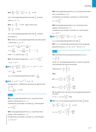 Sucessões
127
127 Unidade 3 – NEMA11PR (20152608)
65.4.
( )
1 1 1 1
1
1
1 1
5 5 1
5 ,
5
5 5
n n
n
n n
n
w
n
w
− + − −
−
+
− −
= = = = ∀ ∈N
( )
n
w é uma progressão geométrica de razão
1
5
e primeiro
termo 1 1
1 5 1
w −
= = .
65.5. 1 ,
4
n
n
w
w n
+
= ∀ ∈N . Logo, conclui-se que
1 1
,
4
n
n
w
n
w
+
= ∀ ∈N .
( )
n
w é uma progressão geométrica de razão
1
4
e primeiro
termo igual a 3.
66.1. Sendo ( )
n
u uma progressão geométrica de razão positiva
r, sabe-se que 8 4
8 4
u u r −
= × .
8 4 4 4
8 4
1 1
5
125 625
u u r r r
−
= × ⇔ = × ⇔ =
4 4
1 1 1 1
625 625 5 5
r r r r
⇔ = ∨ =
− ⇔ = ∨ =
−
Como 0
r  , conclui-se que
1
5
r = .
66.2. Termo geral da progressão:
4
4
4
1
5
5
n
n
n
u u r
−
−  
=× =
× 
 
4 5
5 5 5
n n
− + − +
=
× = .
67.1. ( )
1 1
1
1
2 2
2
2 2 2 3
1
2 2
5 3 3
3 3 3
5 3 3
n n
n n
n n
n n
u u
u u
u u
n
u u
n
v
v
+ +
+
+
− −
− −
− + − ×
+
− −
×
= = = = =
×
6 1
3 ,
729
n
−
= = ∀ ∈N
( )
n
v é uma progressão geométrica de razão
1
729
r = .
67.2. 1
1
2
2 1
2
1 5 3 5 3 5 3 15
u
v
 
− × −
 
−  
= × = × = × =
A progressão ( )
n
v é definida por recorrência da seguinte forma:
1
1
15
1
,
729
n n
v
v v n
+
=



= ∀ ∈


N
Pág. 43
68.1. Uma progressão geométrica ( )
n
u , de primeiro termo
positivo, é decrescente se 0 1
r
  .
Consideremos, por exemplo, a sucessão ( )
n
u de termo geral
1
1
7
2
n
n
u
−
 
= × 
 
.
68.2. Uma progressão geométrica ( )
n
u , de primeiro termo
positivo, é não monótona se 0
r  .
Consideremos, por exemplo, a sucessão ( )
n
u de termo geral
( )
1
5 2
n
n
u
−
= × − .
68.3. Uma progressão geométrica ( )
n
u , de razão positiva menor
que 1, é crescente se 1 0
u  .
Consideremos, por exemplo, a sucessão ( )
n
u de termo geral
1
1
2
3
n
n
u
−
 
=− × 
 
.
68.4. Uma progressão geométrica ( )
n
u , de primeiro termo
negativo, é decrescente se 1
r  .
Consideremos, por exemplo, a sucessão ( )
n
u de termo geral
1
3 2n
n
u −
=− × .
69.1.
( )
1 1 1 1
1
1
1 1
5 2 2 1
2 ,
5 2 2 2
n n
n
n n
n
v
n
v
− + − −
−
+
− −
×
= = = = ∀ ∈
×
N
( )
n
v é uma progressão geométrica de razão
1
2
.
69.2. ( )
n
v é monótona decrescente porque é uma progressão
geométrica em que ( )
1 1
1 1
0 5 2 5
v v −
 =
× = e 0 1
r
  .
Pág. 44
70.1. O primeiro termo da progressão geométrica ( )
n
u é:
1 1
3 3
2
2
u
= = .
Sendo ( )
n
u uma progressão geométrica, a razão é o quociente
entre quaisquer dois termos consecutivos.
Então, tem-se: 2
1
3
1
4
3 2
2
u
r
u
= = = .
70.2.
a)
5
5
5 1
1
1
1 3 93
2
1
1 2 32
1
2
r
S u
r
 
− 
−  
=
× =
× =
− −
b)
9
9
9 1
1
1
1 3 1533
2
1
1 2 512
1
2
r
S u
r
 
− 
−  
=
× =
× =
− −
71. As potências de 2 são termos de uma progressão geométrica
de razão 2.
9
1 2 9 1 2
2 2 ... 2 2 1022
1 2
−
+ + + = × =
−
72.1. ( )
n
u é uma progressão geométrica de razão
1
2
porque
( )
1 1 1 1
1
1
1 1
2 2 1
2 ,
2
2 2
n n
n
n n
n
u
n
u
− + − −
−
+
− −
= = = = ∀ ∈N .
10
10
10 1
1
1
1 1023
2
1
1
1 512
1
2
r
S u
r
 
− 
−  
=
× =
× =
−
−
NEMA11PR
©
Porto
Editora
 