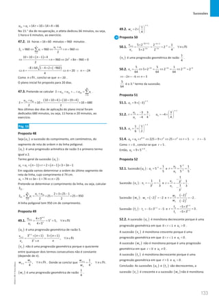 Sucessões
133
133 Unidade 3 – NEMA11PR (20152608)
15 1 14 10 14 4 66
u u r
= + = + × =
No 15.° dia de recuperação, o atleta dedicou 66 minutos, ou seja,
1 hora e 6 minutos, ao exercício.
47.2. 16 horas 16 60 minutos 960 minutos
=
× = .
1
1
960 960 960
2
n
n
n i
i
u u
S u n
=
+
= ⇔ = ⇔ × = ⇔
∑
( ) 2
10 10 1 4
960 2 8 960 0
2
n
n n n
+ + − ×
⇔ × = ⇔ + − =
( )
8 64 1 4 2 960
20 24
4
n n n
− ± − × × −
⇔ = ⇔ = ∨ =
−
Como n∈N , conclui-se que 20
n = .
O plano inicial foi proposto para 20 dias.
47.3. Pretende-se calcular
20
11 12 20
11
... i
i
S u u u u
=
= + + + = ∑ .
( ) ( )
11 20
10 10 4 10 19 4
10 10 680
2 2
u u
S
+ × + + ×
+
= ×
= ×
=
Nos últimos dez dias de aplicação do plano inicial foram
dedicados 680 minutos, ou seja, 11 horas e 20 minutos, ao
exercício.
Pág. 53
Proposta 48
Seja ( )
n
u a sucessão do comprimento, em centímetros, do
segmento de reta de ordem n da linha poligonal.
( )
n
u é uma progressão aritmética de razão 3 e primeiro termo
igual a 2.
Termo geral da sucessão ( )
n
u :
( ) ( )
1 1 2 1 3 3 1
n
u u n r n n
= + − × = + − × = −
Em seguida vamos determinar a ordem do último segmento de
reta da linha, cujo comprimento é 74 cm.
74 3 1 74 25
n
u n n
= ⇔ − = ⇔ =
Pretende-se determinar o comprimento da linha, ou seja, calcular
25
S .
25
1 25
25
1
2 3 25 1
25 25 950
2 2
i
i
u u
S u
=
+ + × −
= = × = × =
∑
A linha poligonal tem 950 cm de comprimento.
Proposta 49
49.1.
1
1
1 4 5
5 5,
4 5
n
n
n
n
u
n
u
+
+ ×
= = = ∀ ∈
×
N
( )
n
u é uma progressão geométrica de razão 5.
( ) ( )
1
1
3 1 3 1
,
3
n
n
n
n
n n
v
n
v n
n
+
+
× + × +
= = ∀ ∈
×
N
( )
n
v não é uma progressão geométrica porque o quociente
entre quaisquer dois termos consecutivos não é constante
(depende de n).
1 ,
4
n
n
w
w n
+
= ∀ ∈N . Donde se conclui que 1 1
,
4
n
n
w
n
w
+
= ∀ ∈N .
( )
n
w é uma progressão geométrica de razão
1
4
.
49.2.
1
1
2
4
n
n
w
−
 
= × 
 
Proposta 50
50.1.
( )
2 1 2 2
2
1
2 2
5 2 2 1
2 ,
4
5 2 2
n n
n
n n
n
v
n
v
− + − −
−
+
− −
×
= = = = ∀ ∈
×
N
( )
n
v é uma progressão geométrica de razão
1
4
.
50.2. 2 2 2 6
5 5 1
5 2 2 2 2
64 64 64
n n n
n
v − − − −
= ⇔ × = ⇔ = ⇔ =
2 6 3
n n
⇔ − = − ⇔ =
5
64
é o 3.° termo da sucessão.
Proposta 51
51.1. ( )
1
9 3
n
n
u
−
= × −
51.2. 2
1
3 3
4 4
u
r
u
−
= = =
−
;
1
3
4
4
n
n
u
−
 
=
− × 
 
51.3.
3
1 1
6 2
n
n
u
−
 
= × 
 
51.4. 8 6 2 2
8 6 225 9 25 5 5
u u r r r r r
−
= × ⇔ =× ⇔ = ⇔ = ∨ =
−
Como 0
r  , conclui-se que 5
r = .
Então, 6
9 5n
n
u −
= × .
Proposta 52
52.1. Sucessão ( )
n
u : 1
1
1
5
5
u −
= = e
2
2
1
1
5 1
5
5
u
r
u
−
−
= = = .
Sucessão ( )
n
v : 1 1
1 1
3
3
v =
− =
− e
2
2
1
1
1
1
3
1 3
3
v
r
v
−
= = =
−
.
Sucessão ( )
n
w : ( )
1
1 2 2
w =
− =
− e
( )
( )
2
2
1
1
2
2
2
w
r
w
−
= = = −
−
.
Sucessão ( )
n
t : 1 1
1 5 3 5
t −
=− × =− e
2 1
2
1 1
1
5 3
3
5 3
t
r
t
−
−
− ×
= = =
− ×
.
52.2. A sucessão ( )
n
u é monótona decrescente porque é uma
progressão geométrica em que 0 1
r
  e 1 0
u  .
A sucessão ( )
n
v é monótona crescente porque é uma
progressão geométrica em que 0 1
r
  e 1 0
u  .
A sucessão ( )
n
w não é monótona porque é uma progressão
geométrica em que 0
r  e 1 0
u ≠ .
A sucessão ( )
n
t é monótona decrescente porque é uma
progressão geométrica em que 1
r  e 1 0
u  .
Conclusão: As sucessões ( )
n
u e ( )
n
t são decrescentes, a
sucessão ( )
n
v é crescente e a sucessão ( )
n
w não é monótona.
NEMA11PR
©
Porto
Editora
 