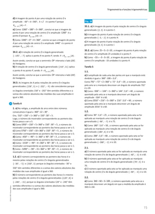 15
 Trigonometria e funções trigonométricas
15 Unidade 1 – NEMA11PR (20152608)
d) A imagem do ponto A por uma rotação de centro O e
amplitude −
− °+ × ° ∈
60 360 ,
k k Z é o ponto F porque
( )
− °
=
, 60
( )
O
R A F .
e) Como °
= °+ × °
1260 180 3 360 , conclui-se que a imagem do
ponto A por uma rotação de centro O e amplitude °
1260 é o
ponto D porque ( )
°
=
,180
( )
O
R A D .
f) Como ° = °+ × °
1440 0 4 360 , conclui-se que a imagem do ponto
A por uma rotação de centro O e amplitude °
1440 é o ponto A
porque ( )
°
=
, 0
( )
O
R A A .
34.2. a) A rotação de centro O e ângulo generalizado
( )
− ° −
145 , 7 aplica o ponto A no ponto P, sendo ( )
− °
= , 145
( )
O
P R A .
Assim sendo, conclui-se que a semirreta ɺ
OP interseta o lado [DE]
do hexágono.
b) A rotação de centro O e ângulo generalizado ( )
°
210 , 11 aplica
o ponto A no ponto P, sendo ( )
°
= ,210
( )
O
P R A .
Assim sendo, conclui-se que a semirreta ɺ
OP interseta o lado [DE]
do hexágono.
34.3. As imagens de A pelas rotações de centro O e ângulos
generalizados ( )
°
158 , 3 e ( )
− ° −
202 , 9 são coincidentes porque
os ângulos orientados 158° e −202° têm sentidos diferentes e a
somas dos valores absolutos das medidas das suas amplitudes é
igual a 360.
Tarefa 4
1. a) No relógio, a amplitude do arco entre dois números
consecutivos é igual a ° = °
360 :12 30 .
Ora, °
= °+ × °
510 150 1 360 e ° ° =
150 :30 5 .
Logo, o número do mostrador correspondente ao ponteiro das
horas passa a ser o 5.
b) Como °
= °+ × °
1950 150 5 360 e ° ° =
150 :30 5 , o número do
mostrador correspondente ao ponteiro das horas passa a ser o 5.
c) Como °
= °+ × °
3750 150 10 360 e ° ° =
150 :30 5 , o número do
mostrador correspondente ao ponteiro das horas passa a ser o 5.
d) Como − ° = − °− × °
450 90 1 360 e ° ° =
90 :30 3 , o número do
mostrador correspondente ao ponteiro das horas passa a ser o 1.
e) Como − ° = − °− × °
1530 90 4 360 e ° ° =
90 :30 3 , o número do
mostrador correspondente ao ponteiro das horas passa a ser o 1.
f) Como − ° = − °− × °
5490 90 15 360 e ° ° =
90 :30 3 , o número do
mostrador correspondente ao ponteiro das horas passa a ser o 1.
1.2. a) O número correspondente ao ponteiro das horas é o
mesmo pelas rotações de centro O e ângulos generalizados
( )
− ° −
30 , 5 e ( )
°
330 , 3 porque os ângulos orientados −30° e
330° têm sentidos diferentes e a somas dos valores absolutos das
medidas das suas amplitudes é igual a 360.
b) O número correspondente ao ponteiro das horas é o mesmo
pelas rotações de centro O e ângulos generalizados ( )
°
120 , 8 e
( )
− ° −
240 , 15 porque os ângulos orientados 120° e −240° têm
sentidos diferentes e a somas dos valores absolutos das medidas
das suas amplitudes é igual a 360.
Pág. 38
35.1. a) A imagem do ponto A pela rotação de centro O e ângulo
generalizado ( )
2, 3 é o ponto C.
b) A imagem do ponto A pela rotação de centro O e ângulo
generalizado ( )
− −
3, 2 é o ponto H.
c) A imagem do ponto A pela rotação de centro O e ângulo
generalizado ( )
8, 5 é o ponto I.
35.2. a) Como = + ×
25 5 2 10 , a imagem do ponto A pela rotação
de centro O e amplitude 25 unidades é o ponto F.
b) Como − =
− − ×
33 3 3 10 , a imagem do ponto A pela rotação de
centro O e amplitude −33 unidades é o ponto H.
Tarefa 5
1.1.
a) A amplitude de cada uma das partes em que o manípulo está
dividido é igual a ° = °
360 :100 3,6 .
Como °
= °+ × °
792 72 2 360 e ° ° =
72 :3,6 20 , o número apontado
pela seta se o manípulo descrever um ângulo de amplitude 792°
é o 20.
b) Como − ° =
− °− × °
504 144 1 360 e ° ° =
144 :3,6 40 , o número
apontado pela seta se o manípulo descrever um ângulo de
amplitude −504° é o 60.
c) Como °
= °+ × °
2016 216 5 360 e ° ° =
216 :3,6 60 , o número
apontado pela seta se o manípulo descrever um ângulo de
amplitude 2016° é o 60.
1.2.
a) Como ° ° =
90 :3,6 25 , o número apontado pela seta se for
aplicada ao manípulo uma rotação de centro O e de ângulo
generalizado ( )
− ° −
90 , 7 é o 75.
b) Como ° ° =
180 :3,6 50 , o número apontado pela seta se for
aplicada ao manípulo uma rotação de centro O e de ângulo
generalizado ( )
°
180 , 6 é o 50.
c) Como ° ° =
288 :3,6 80 , o número apontado pela seta se for
aplicada ao manípulo uma rotação de centro O e de ângulo
generalizado ( )
− ° −
288 , 2 é o 20.
2.1.
a) O número apontado pela seta se for aplicada ao manípulo uma
rotação de centro O e de ângulo generalizado ( )
− ° −
40 , 3 é o 60.
b) O número apontado pela seta se for aplicada ao manípulo
uma rotação de centro O e de ângulo generalizado ( )
°
70 , 5 é o
70.
c) O número apontado pela seta se for aplicada ao manípulo uma
rotação de centro O e de ângulo generalizado ( )
− ° −
90 , 4 é o 10.
2.2.
a) Como = + ×
360 60 3 100 , o número apontado pela seta se o
manípulo descrever um ângulo em que a medida da amplitude é
360 é o 60.
NEMA11PR
©
Porto
Editora
 
