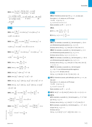 Sucessões
145
145 Unidade 3 – NEMA11PR (20152608)
101.5.
( )
( )
lim 1 4 2
lim
2 lim 2 2 4 2
n n
n n
n n
a b
a b
b b
+
 
+ − −
= =
 
+ + −
 
( )( )
( )( )
1 4 2 2 4 2 2 4 2 8 2 32 34 12 2
4 16 2 28
2 4 2 2 4 2
− − + − − − − − −
= =
− × −
− +
17 6 2
14
+
=
Pág. 72
102.1. ( ) ( )
2
2 2
9
lim lim lim
1
n n
n
k u k u k
n
 
=
⇔ =
⇔ =
 
+
 
( )
2
9 81
k k
⇔ = ⇔ =
102.2. ( )
1
2
1
2
9 9
lim lim lim
1 1
n
n n
k k u k
n n
 
=
⇔ =
⇔ =
 
+ +
 
( ) ( )
1 1
2 2
lim 9 9 3
n
u k k k k
⇔ = ⇔ = ⇔ = ⇔ =
102.3. ( ) ( )
1 1 1
2 2 2
9
lim lim lim
1
n n
n
k u k u k
n
− − −
 
=
⇔ =
⇔ =
 
+
 
( )
1
2 1 1
9
3
9
k k k
−
⇔ = ⇔ = ⇔ =
103.1.
5 5
lim lim 5
1 1
n
n
a
n
= = =
+
103.2.
5 6 6
lim lim 3
2 3 2
n
n
b
n
− −
= = = −
+
103.3. ( ) ( )
2 2 2
lim lim 5 25
n n
a a
= = =
103.4. ( ) ( ) ( )
3 3 3
lim lim 3 27
n n
b b
= =
− =
−
103.5. ( ) ( )
( ) ( )
( )
2 2
2 2
lim lim 5 3 2 4
n n n n
a b a b
+ = + = + − = =
103.6. ( ) ( )
( ) ( )
( )
( )
2
2
2
lim lim lim
n n n n n n
a b a b a b
−
= −= + −
( )
2
5 3 64
= + =
104.1.
1 1
2 2
lim lim lim
n n n
n n n
a a a
k k k
b b b
   
=
⇔ =
⇔ =
   
   
1
2
1
2
lim 3
6
1
lim
2
n
n
a
k k k
b
 
 
 
⇔ =⇔ =⇔ =
 
 
   
 
 
104.2.
2
2
2
lim
lim lim
lim
n
n n
n n n
a
a a
k k k
b b b
−
−
−
 
   
=
⇔ =
⇔ =
⇔
 
   
     
2
2
3 1
6
1 36
2
k k k
−
−
 
 
⇔ = ⇔ = ⇔ =
 
 
 
 
Pág. 73
105.1. Pretende-se provar que lim n
u = +∞ , ou seja, que:
Para todo o 0
L  , existe um p∈N tal que
, n
n n p u L
∀ ∈ ≥ ⇒ 
N .
2 2
n
u L n L n L
 ⇔ +  ⇔  −
Basta considerar 2
p p L
∈ ∧  −
N .
105.2.
a)
1 1 1
lim lim
2 3 2 2
n
n
v
n
− −
= = = −
+
b) ( )
1
lim
2
n n
u v
 
+ = +∞ + − = +∞
 
 
Pág. 74
106.1. Por exemplo, a sucessão ( )
n
v de termo geral 2
n
v n
= é
um infinitamente grande positivo e ( ) 3
n n
u v
− → .
De facto, tem-se ( ) ( )
lim lim 2 3 2 lim 3 3
n n
u v n n
− = + − = = .
106.2. Por exemplo, a sucessão ( )
n
v de termo geral n
v n
= é
um infinitamente grande positivo e ( )
n n
u v
+ → +∞ .
De facto, tem-se ( ) ( )
lim n n
u v
+ = +∞ + +∞ = +∞ .
106.3. Por exemplo, a sucessão ( )
n
v de termo geral 5
n
v n
= − é
um infinitamente grande negativo e ( )
n n
u v
+ → −∞ .
De facto, tem-se ( ) ( ) ( )
lim lim 2 3 5 lim 3 3
n n
u v n n n
+ = + − = − +
3
= −∞ + = −∞ .
106.4. Por exemplo, a sucessão ( )
n
v de termo geral
2 7
n
v n
=
− − é um infinitamente grande negativo e
( ) 4
n n
u v
+ → − . De facto, tem-se:
( ) ( ) ( )
lim lim 2 3 2 7 lim 4
n n
u v n n
+ = + − − = − 4
= − .
107.1. Pretende-se provar, pela definição, que lim n
u = +∞ , ou
seja, que:
Para todo o 0
L  , existe um p∈N tal que
, n
n n p u L
∀ ∈ ≥ ⇒ 
N .
2
n
u L n L n L
 ⇔  ⇔ 
Basta considerar p p L
∈ ∧ 
N .
107.2. ( ) ( ) ( ) ( )
2 2
lim 4 lim lim 4
n n n n
+ − = + − = +∞ + +∞ = +∞
107.3.
a) Por exemplo, a sucessão ( )
n
v de termo geral 2
7
n
v n
= − é tal
que ( )
lim 7
n n
u v
+ =
.
De facto, tem-se ( ) ( ) ( )
2 2
lim lim 7 lim 7 7
n n
u v n n
+
= + −= = .
b) Por exemplo, a sucessão ( )
n
v de termo geral 2
2
n
v n n
=
− − é
tal que ( )
lim n n
u v
+ = −∞ .
De facto, tem-se:
( ) ( )
( ) ( )
2 2
lim lim 2 lim 2
n n
u v n n n n
+ = + − − = − = −∞ .
NEMA11PR-10
NEMA11PR
©
Porto
Editora
 