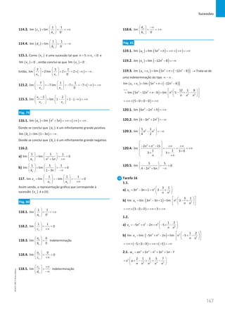 Sucessões
147
147 Unidade 3 – NEMA11PR (20152608)
114.3. ( )
1 1
lim lim
0
n
n
c
a +
 
= = = +∞
 
 
114.4. ( )
1 1
lim lim
0
n
n
d
b −
 
= = = −∞
 
 
115.1. Como ( )
n
v é uma sucessão tal que 5 0
n
n v
 ⇒  e
( )
lim 0
n
v = , então conclui-se que ( )
lim 0
n
v −
= .
Então, ( )
2 1 1
lim 2 lim 2 2
0
n n
v v −
   
= = × = × −∞ = −∞
   
   
.
115.2. ( )
7 1 1
lim 7 lim 7 7
0
n n
v v −
   
− = − = − × = − × −∞ = +∞
   
   
115.3. ( )
2 2
lim lim 1 1
n
n n
v
v v
   
−
= − = − −∞ = +∞
   
   
Pág. 79
116.1. ( ) ( ) ( )
2
lim lim 5
n
a n n
= + = +∞ + +∞ = +∞ .
Donde se conclui que ( )
n
a é um infinitamente grande positivo.
( ) ( )
lim lim 1 3
n
b n
= − = −∞ .
Donde se conclui que ( )
n
b é um infinitamente grande negativo.
116.2.
a) 2
1 1 1
lim lim 0
5
n
a n n
   
= = =
   
+∞
+
 
 
b)
1 1 1
lim lim 0
1 3
n
b n
   
= = =
   
− −∞
 
 
117.
1 1 1
lim lim lim 0
n
n n
v
u u
−
   
= − =
− =
− =
   
+∞
   
Assim sendo, a representação gráfica que corresponde à
sucessão ( )
n
v é a (II).
Pág. 80
118.1.
1 1
lim
0
n
a +
 
= = +∞
 
 
118.2.
1 1
lim 0
n
c
 
= =
 
+∞
 
118.3.
0
lim
0
n
n
a
b
 
=
 
 
Indeterminação
118.4.
0
lim 0
n
n
a
c
 
= =
 
+∞
 
118.5. lim n
n
c
d
  +∞
=
 
−∞
 
Indeterminação
118.6. lim
0
n
n
d
b −
  −∞
= = +∞
 
 
Pág. 81
119.1. ( ) ( ) ( )
3
lim lim 5
n
u n n
= + = +∞ + +∞ = +∞
119.2. ( ) ( )
2
lim lim 12 8
n
v n
= − − = −∞
119.3. ( ) ( )
( )
3 2
lim lim 5 12 8
n n
u v n n n
+
= + + − − → Trata-se de
uma indeterminação do tipo ∞ − ∞ .
( ) ( )
( )
3 2
lim lim 5 12 8
n n
u v n n n
+
= + + − −
( )
3 2 3
2 3
12 1 8
lim 5 12 8 lim 5
n n n n
n n n
∞−∞  
 
= − + −
= − + −
 
 
 
 
( )
5 0 0 0
= +∞× − + − = +∞
120.1. ( )
3 2
lim 6 2 9
n n
− + = +∞
120.2. ( )
4 2
lim 6 3 2
n n
− + = −∞
120.3. 2 5
5 1
lim
4 2
n n
 
− = −∞
 
 
120.4.
3 5
2 15
lim
1 1 3 0
3 3
n n
n
 
 
− + − +∞ +∞
= = = +∞
 
+
 
+ +
 
+∞
 
120.5. 3
5 5
lim 0
4 2 6
n n
 
= =
 
−∞
− +
 
Tarefa 16
1.1.
a) 2 2
2
3 1
3 3 1 3
n
u n n n
n n
 
= − + = − +
 
 
b) ( )
2 2
2
3 1
lim lim 3 3 1 lim 3
n
u n n n
n n
 
 
= − +
= − +
 
 
 
 
( )
3 0 0 3
= +∞× − + = +∞× = +∞
1.2.
a) 3 2 3
2
1 2
5 2 5
n
v n n n n
n n
 
=
− + − = − + −
 
 
b) ( )
3 2 3
2
1 2
lim lim 5 2 lim 5
n
v n n n n
n n
 
 
= − + − = − + −
 
 
 
 
( ) ( )
5 0 0 5
= +∞× − + − = +∞× − = −∞
2.1. 5 4 3 2
2 3 5 7
n
w an n n n n
= + − + + −
5
2 3 4 5
2 1 3 5 7
n a
n n n n n
 
= + − + + −
 
 
NEMA11PR
©
Porto
Editora
 
