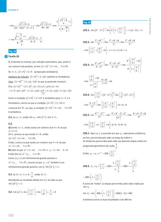 150
Unidade 3
150 Unidade 3 – NEMA11PR (20152608)
( )( )
2
2 2
2 2
4
1
4 4
lim lim lim
20
8 20
2 5 4 8
n
n
n
n n n n
n
n n n n
n
 
+
+
 
 
+ + + +  
= =
−  
− + − −
 
 
2
4
1 1
1 0 1 1
lim
20 8 0 4
8
n
n
+ +
+ +
= =
−
−
.
Pág. 84
Tarefa 18
1. Pretende-se mostrar, por indução matemática, que, sendo h
um número real positivo, se tem ( )
1 1 ,
n
h nh n
+ ≥ + ∀ ∈N.
Se 1
n = , ( )
1
1 1
h h
+ ≥ + (proposição verdadeira).
Hipótese de indução: ( )
1 1
p
h ph
+ ≥ + (admite-se verdadeira).
Tese: ( ) ( )
1
1 1 1
p
h p h
+
+ ≥ + + (o que se pretende mostrar).
Ora, ( ) ( ) ( ) ( ) ( )
1
1 1 1 1 1
p p
h h h ph h
+
+ = + × + ≥ + × +
( )  ( ) ( )
2 2
0
1 1 1 1 1 1 1
h ph ph p h ph p h p h

= + + + = + + + ≥ + + = + + .
Como a condição ( )
1 1
n
h nh
+ ≥ + é verdadeira para 1
n = e é
hereditária, conclui-se que a condição ( )
1 1
n
h nh
+ ≥ + é
universal em N , ou seja, a condição ( )
1 1 ,
n
h nh n
+ ≥ + ∀ ∈N
é verdadeira.
2.1. Se 1
a = , então ( )
lim lim 1 lim 1 1
n
n
u
= = = .
2.2.
a) Sendo 1
a  , então existe um número real 0
h  tal que
1
a h
= + .
Em 1. provou-se que sendo 0
h  , então
( )
1 1 ,
n
h nh n
+ ≥ + ∀ ∈N.
Então, conclui-se que existe um número real 0
h  tal que
1 ,
n
a nh n
≥ + ∀ ∈N .
b) Sabe-se que 1 ,
n
a nh n
≥ + ∀ ∈N e 1 , 0
n
v nh h
=
+  .
Então tem-se ,
n
n
a v n
≥ ∀ ∈N .
Como ( )
n
v é um infinitamente grande positivo e
,
n
n
a v n
≥ ∀ ∈N , conclui-se que n
n
u a
= também é um
infinitamente grande positivo, isto é, ( )
lim n
a = +∞ .
3.1. Se 0 1
a
  e
1
b
a
= , então 1
b  .
Atendendo ao resultado obtido em 2.2. b) sabe-se que
( )
lim n
b = +∞ .
3.2. ( ) 1 1 1
lim lim lim 0
n
n
n
a
b b
 
   
= = = =
 
   
  +∞
   
 
Pág. 85
125.1. ( ) ( )
4
lim 5 4 lim 5 1 1 0
5
n
n n n
∞−∞  
 
 
− = − = +∞ − = +∞
 
 
 
 
 
 
 
 
125.2.
1
7 8 7 8 8 7 8 8
lim lim lim
5 5 5
n n n n n n
n n n
∞
+ ∞
+ + × + ×
= =
( )
7 8
lim 8 8
5 5
n n
 
   
= + × = +∞+ +∞ × = +∞
 
   
   
 
 
125.3.
2 2
3
4 16
4
3 4 3 4 4
lim lim lim
4 2 4 2 2
4 1
4
n
n
n n n n
n n n n n
n
∞
+ ∞
 
 
+
 
 
 
 
+ + ×  
= =
+ +  
 
+
 
 
 
 
 
3
16
0 16
4
lim 16
1 0
2
1
4
n
n
 
+
  +
 
= = =
+
 
+ 
 
125.4. ( ) ( )
0
1 1
lim 3 2 lim 3 2
5 5
n
n n n n
n
×∞
 
   
× + = × +
 
   
 
   
 
3 2 3 2
lim lim 0 0 0
5 5
5
n n
n n
n
∞
∞  
+    
= = + = + =
 
   
   
 
 
125.5.
( )
1 3 1 3
2 2
4 2 4 4 2 2 4 4 2 8
lim lim lim
3 9
3
n n n n n n
n n n
+ +
− × − × × − ×
= =
4 2
lim 4 8 0 4 0 8 0
9 9
n n
 
   
= × − × = × − × =
 
   
   
 
 
126.1. Seja ( )
n
u a sucessão em que n
u representa a distância,
em km, percorrida pelo João na etapa de ordem n.
As distâncias percorridas pelo João nas diversas etapas estão em
progressão geométrica de razão
1
2
.
Então,
1
1
1
1
200
2
n
n
n
u u r
−
−  
= × = × 
 
.
126.2. 1
1 1
1 1
1 2 2
200 200
1 1
1
1
2 2
n n
n
n
r
S u
r
   
− −
   
−    
=
× = × = ×
−
−
1
400 1
2
n
 
 
= × −
 
 
 
 
 
A soma de “todas” as etapas percorridas pelo João é dada por
lim n
S .
( )
1
lim lim 400 1 400 1 0 400
2
n
n
S
 
 
 
= × − = − =
 
 
 
 
 
 
 
 
A distância entre as duas localidades é de 400 km.
NEMA11PR
©
Porto
Editora
 