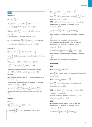 Sucessões
151
151 Unidade 3 – NEMA11PR (20152608)
Pág. 86
Proposta 65
65.1.
5 2 2
5
n
n
a
n n
−
= = −
1 1 2 2
0 1 0 1 0 2 5 5 3
n n n n
 ≤ ⇔  − ≥ − ⇔  − ≥ − ⇔  − ≥
A sucessão ( )
n
a é limitada porque , 3 5
n
n a
∀ ∈ ≤ 
N .
65.2.
5 2
4,9 4,9 5 2 4,9 0,1 2
n
n
a n n n
n
−
 ⇔  ⇔ −  ⇔ 
20
n
⇔ 
A partir da ordem 21 (inclusive) tem-se 4,9
n
a  .
65.3.
5 2 2
5 0,01 5 0,01 0,01 200
n
n
a n
n n
−
−  ⇔ −  ⇔  ⇔ 
A partir da ordem 201 (inclusive) tem-se 5 0,01
n
a −  .
Proposta 66
66.1.
46 3 46
0 0 46 3 0
1 3
n
n
a n n
n
−
 ⇔  ⇔ −  ⇔ 
+
Como
46
15,3
3
≈ , conclui-se que a sucessão ( )
n
a tem 15 termos
positivos.
66.2. ( )
2 2 2
3 10 , 3 10 3 10
n n
a a
− − −
 
∈ − − − + ⇔ − − 
 
46 3 49
3 0,01 0,01 4899
1 1
n
n
n n
−
⇔ +  ⇔  ⇔ 
+ +
Todos os termos da sucessão ( )
n
a pertencem ao intervalo
2 2
3 10 , 3 10
− −
 
− − − +
  a partir da qual é a ordem 4900
(inclusive).
66.3. Pretende-se mostrar que ( )
n
a é convergente para 3
− , ou
seja, lim 3
n
a = − .
Vamos verificar que para todo o 0

δ existe um p∈N tal que
( )
, 3
n
n n p a
∀ ∈ ≥ ⇒ − − 
N δ .
( )
46 3 49 49
3 3
1 1
n
n
a n
n n
− −
− −  ⇔ +  ⇔  ⇔ 
+ +
δ
δ δ δ
δ
Basta considerar p o menor número natural que é maior que
49 −δ
δ
.
Proposta 67
67.1.
a)
( )
1 1
0,02 0,02 25
2 2
n
n
n n
−
 ⇔  ⇔ 
A condição
( )
1
0,02
2
n
n
−
 é válida para 26
n n
≥ ∧ ∈N .
b)
5 5 103
0,15 0,15
1 3 1 3 9
n
n n
 ⇔  ⇔ 
− − +
Como
103
11,4
9
≈ , conclui-se que a condição
5
0,15
1 3n

−
é
válida para 12
n n
≥ ∧ ∈N .
67.2. 1.º) Pretende-se mostrar que lim 0
n
u = , ou seja, que:
Para todo o 0

δ existe um p∈N tal que ,
n
∀ ∈N
0
n
n p u
≥ ⇒ − δ .
( )
1 1 1
0 0
2 2 2
n
n
u n
n n
−
−  ⇔ −  ⇔  ⇔ 
δ δ δ
δ
Basta considerar p o menor número natural que é maior que
1
2δ
.
Como lim 0
n
u = , então ( )
n
u é um infinitésimo.
2.º) Pretende-se mostrar que lim 0
n
v = , ou seja, que:
Para todo o 0

δ existe um p∈N tal que ,
n
∀ ∈N
0
n
n p v
≥ ⇒ − δ .
5 5 5
0 0
1 3 1 3 3
n
v n
n n
+
−  ⇔ −  ⇔  ⇔ 
− − +
δ
δ δ δ
δ
Basta considerar p o menor número natural que é maior que
5
3
+δ
δ
.
Como lim 0
n
v = , então ( )
n
v é um infinitésimo.
Proposta 68
68.1.
a)
1 4
0,25 0,25
3 3
n
u n
n
 ⇔  ⇔ 
Como
4
1,3
3
≈ , conclui-se que a partir da ordem 2 (inclusive) se
tem 0,25
n
u  .
b)
1 100
0,01 0,01
3 3
n
u n
n
 ⇔  ⇔ 
Como
100
33,3
3
≈ , conclui-se que a partir da ordem 34
(inclusive) se tem 0,01
n
u  .
68.2.
1
0,95 0,95 1 0,95 0,95
1
n
n
v n n
n
−
≥ − ⇔ ≥ − ⇔ − ≥ − −
+
0,05 1,95 39
n n
⇔ ≥ − ⇔ ≤
Donde se conclui que 39 termos da sucessão ( )
n
v não
satisfazem a condição 0,95
n
v  − .
68.3.
a) Pretende-se mostrar que lim 0
n
u = , ou seja, que:
Para todo o 0

δ existe um p∈N tal que ,
n
∀ ∈N
0
n
n p u
≥ ⇒ − δ .
1 1 1
0 0
3 3 3
n
u n
n n
−  ⇔ −  ⇔  ⇔ 
δ δ δ
δ
NEMA11PR
©
Porto
Editora
 