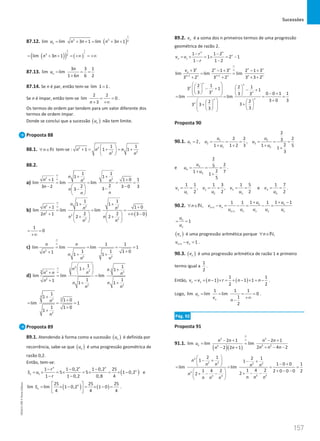 Sucessões
157
157 Unidade 3 – NEMA11PR (20152608)
87.12. ( )
1
3 3 2
lim lim 3 1 lim 3 1
n
u n n n n
= + +
= + +
( )
( ) ( )
1
2
1
3 2
lim 3 1
n n
= + + = +∞ = +∞
87.13.
3 3 1
lim lim
1 6 6 2
n
n
u
n
= = =
+
87.14. Se n é par, então tem-se lim 1 1
= .
Se n é ímpar, então tem-se
2 2
lim 0
3
n
= =
+ +∞
.
Os termos de ordem par tendem para um valor diferente dos
termos de ordem ímpar.
Donde se conclui que a sucessão ( )
n
u não tem limite.
Proposta 88
88.1. n
∀ ∈N tem-se : 2 2
2 2
1 1
1 1 1
n n n
n n
 
+ = + = +
 
 
88.2.
a)
2 2 2
1 1
1 1
1 1 0 1
lim lim lim
2
2
3 2 3 0 3
3
3
n
n n n
n
n
n
n
∞
∞
+ +
+ +
= = = =
− −
  −
−
 
 
b)
( )
2 2 2
2
2
2 2
1 1
1 1
1 1 0
lim lim lim
2 2
2 1 3 0
2 2
n
n n n
n
n n
n n
∞
∞
+ +
+ +
= = =
+ +∞ −
   
+ +
   
   
1
0
= =
+∞
c) 2
2 2
1 1
lim lim lim 1
1 1 1 0
1 1 1
n n
n n
n n
∞
∞
= = = =
+
+ + +
d)
3
3 3
2
3 3 2
2
2 2
1 1
1 1
lim lim lim
1 1
1
1 1
n n
n
n n n
n
n n
n n
∞
∞
 
+ +
 
+  
= =
+
+ +
3
3
2
2
1
1
1 0
lim 1
1 1 0
1
n
n
+
+
= = =
+
+
Proposta 89
89.1. Atendendo à forma como a sucessão ( )
n
u é definida por
recorrência, sabe-se que ( )
n
u é uma progressão geométrica de
razão 0,2.
Então, tem-se:
( )
1
1 1 0,2 1 0,2 25
5 5 1 0,2
1 1 0,2 0,8 4
n n n
n
n
r
S u
r
− − −
= × = × = × = × −
− −
e
( ) ( )
25 25 25
lim lim 1 0,2 1 0
4 4 4
n
n
S
 
= × − = × − =
 
 
.
89.2. n
v é a soma dos n primeiros termos de uma progressão
geométrica de razão 2.
1
1 1 2
1 2 1
1 1 2
n n
n
n
r
v v
r
− −
=
× =
× =
−
− −
1 1
3 2 1 3 2 1 3
lim lim lim
3 2 3 2 3 3 2
n n n n n
n
n n n n n n
v
∞
∞
+ +
+ − + − +
= =
+ + × +
2 1 2 1
3 1 1
3 3 0 0 1 1
3 3
lim lim
3 0 3
2
2
3
3 3
3
3
n n
n
n n
n
n
n
 
   
− +
 
  − +
   
  − +
   
= = = =
+
   
  +
+
   
 
   
 
 
Proposta 90
90.1. 1 2
1 2 3
1 2
2
2 2 2
3
2, ,
2
1 1 2 3 1 5
1
3
u u
u u u
u u
= = = = = = =
+ + +
+
e 3
4
3
2
2
5
2
1 7
1
5
u
u
u
= = =
+
+
.
1 2 3 4
1 2 3 4
1 1 1 3 1 5 1 7
, , e
2 2 2 2
v v v v
u u u u
= = = = = = = = .
90.2. 1
1
1 1 1
1 1 1
, n n
n n
n n n n n
u u
n v v
u u u u u
+
+
+ + −
∀ ∈ − = − = − =
N
1
n
n
u
u
= =
( )
n
v é uma progressão aritmética porque ,
n
∀ ∈N
1 1
n n
v v
+ − =
.
90.3. ( )
n
v é uma progressão aritmética de razão 1 e primeiro
termo igual a
1
2
.
Então, ( ) ( )
1
1 1
1 1 1
2 2
n
v v n r n n
= + − × = + − × = − .
Logo,
1 1 1
lim lim lim 0
1
2
n
n
u
v
n
= = = =
+∞
−
.
Pág. 92
Proposta 91
91.1.
( )( )
3 3
3 2
2
2 1 2 1
lim lim lim
2 4 2
2 2 1
n
n n n n
u
n n n
n n
∞
∞
− + − +
= =
+ − −
− +
3
2 3 2 3
3
2 3
2 3
2 1 2 1
1 1
1 0 0 1
lim lim
1 4 2
1 4 2 2 0 0 0 2
2
2
n
n n n n
n
n n n
n n n
 
− + − +
  − +
 
= = = =
+ − −
  + − −
+ − −
 
 
NEMA11PR
©
Porto
Editora
 