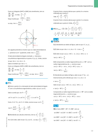 19
 Trigonometria e funções trigonométricas
19 Unidade 1 – NEMA11PR (20152608)
Como os triângulos [OAP’] e [OBC] são semelhantes, tem-se:
=
'
OA AP
OB BC
, ou seja,
− −
=
1
a b
c
.
Daqui resulta que:
α α
α
− −
=
cos sin
1 tan
,
ou seja,
α
α
α
=
sin
tan
cos
.
Em seguida pretende-se mostrar que se o lado extremidade de
α pertencer ao 4.° quadrante, então
α
α
α
=
sin
tan
cos
.
O lado extremidade do ângulo orientado α interseta a
circunferência trigonométrica no ponto ( )
,
P a b . Então, conclui-
se que α =
cos a e α =
sin b .
Sabe-se também que α =
tan c .
Como os triângulos [OAP] e [OBC] são semelhantes, tem-se:
=
OA AP
OB BC
, ou seja,
−
=
−
1
a b
c
.
Daqui resulta que
α α
α
−
=
−
cos sin
1 tan
, ou seja,
α
α
α
=
sin
tan
cos
.
Pág. 47
47.1.
a) Como o ponto A é a interseção do lado extremidade do ângulo
θ com a circunferência trigonométrica, então ( )
θ θ
cos , sin
A .
Sabe-se ainda que θ = −
5
cos
3
.
θ θ θ θ
 
+ = ⇔ + − = ⇔ =
 
 
 
2
2 2 2 2
5 4
sin cos 1 sin 1 sin
3 9
.
Como 2. Q.
θ ∈ ° , θ 
sin 0 . Então, conclui-se que θ =
2
sin
3
.
θ
θ
θ
= = =
− =
−
−
2
sin 2 2 5
3
tan
cos 5
5 5
3
.
b) Atendendo aos cálculos anteriores, tem-se
 
−
 
 
 
5 2
,
3 3
A .
Por outro lado, sabe-se que ( )
θ
1, tan
C , ou seja,
 
−
 
 
 
2 5
1,
5
C .
O ponto B tem a mesma abcissa que o ponto A e a mesma
ordenada que o ponto C.
Logo,
 
− −
 
 
 
5 2 5
,
3 5
B .
O ponto D tem a mesma abcissa que o ponto C e a mesma
ordenada que o ponto A. Então,
 
 
 
2
1,
3
D .
47.2. [ ]
5 2 2 5
1
3 3 5
ABCD
A AD AB
   
= × = + × + =
   
   
   
2 2 5 2 5 10 4 28 5 60 28 5
3 5 9 15 3 45 45
+
= + + + = + =
Pág. 48
Tarefa 8
1.1. Atendendo aos dados da figura, sabe-se que ( )
−
' ,
P b a .
1.2. Sabe-se que α =
cos a , α =
sin b e α =
tan
b
a
.
1.3. Sabe-se que ( )
α + ° =−
cos 90 b , ( )
α + ° =
sin 90 a e
( )
α + ° =−
tan 90
a
b
.
1.4. Comparando as razões trigonométricas de α + °
90 com as
razões trigonométricas de α , conclui-se que:
( )
α α
+ ° =−
cos 90 sin , ( )
α α
+ ° =
sin 90 cos e
( )
α
α
+ ° =−
1
tan 90
tan
.
2. Atendendo aos dados da figura, sabe-se que ( )
−
'' ,
P b a .
Anteriormente já foi referido que α =
cos a , α =
sin b
e α =
tan
b
a
.
Sabe-se que ( )
α − ° =
cos 90 b , ( )
α − ° =−
sin 90 a
e ( )
α − ° =−
tan 90
a
b
.
Comparando as razões trigonométricas de α − °
90 com as razões
trigonométricas de α , conclui-se que:
( )
α α
− ° =
cos 90 sin , ( )
α α
− ° =−
sin 90 cos
e ( )
α
α
− ° =−
1
tan 90
tan
.
Pág. 49
48.1. Como °
= °+ × °
1845 45 5 360 , tem-se:
( )
2
sin 1845 sin 45 5 360 sin 45
2
°
= °+ × °
= °
= ,
( )
2
cos 1845 cos 45 5 360 cos 45 e
2
°
= °+ × °
= °
=
( )
°
= ° + × °
= °
=
tan 1845 tan 45 5 360 tan 45 1 .
NEMA11PR
©
Porto
Editora
 