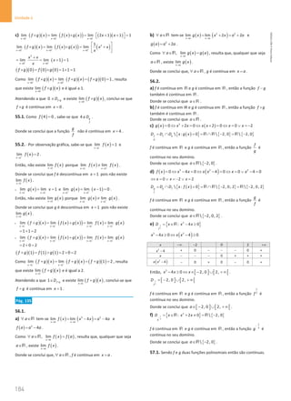 184
Unidade 4
184 Unidade 4 – NEMA11PR (20152608)
c) ( )( ) ( ) ( )
( ) ( )( )
0 0 0
lim lim lim 2 1 1 1
x x x
f g x f x g x x x
− − −
→ → →
× = × =  + + 
=
 
( )( ) ( ) ( )
( ) ( )
2
0 0 0
1
lim lim lim
x x x
f g x f x g x x x
x
+ + +
→ → →
 
× = × = +
 
 
( )
2
0 0
lim lim 1 1
x x
x x
x
x
+ +
→ →
+
= = +
=
( )( ) ( ) ( )
0 0 0 1 1 1
f g f g
× = × = × =
Como ( )( ) ( )( ) ( )( )
0 0
lim lim 0 1
x x
f g x f g x f g
− +
→ →
× = × =× =
, resulta
que existe ( )( )
0
lim
x
f g x
→
× e é igual a 1.
Atendendo a que 0 f g
D ×
∈ e existe ( )( )
0
lim
x
f g x
→
× , conclui-se que
f g
× é contínua em 0
x = .
55.1. Como ( )
4 0
f = , sabe-se que 4 g
f
D
∉ .
Donde se conclui que a função
g
f
não é contínua em 4
x = .
55.2. ⋅ Por observação gráfica, sabe-se que ( )
1
lim 1
x
f x
−
→
= e
( )
1
lim 2
x
f x
+
→
= .
Então, não existe ( )
1
lim
x
f x
→
porque ( ) ( )
1 1
lim lim
x x
f x f x
− +
→ →
≠ .
Donde se conclui que f é descontínua em 1
x = pois não existe
( )
1
lim
x
f x
→
.
• ( )
1 1
lim lim 1
x x
g x x
− −
→ →
= = e ( ) ( )
1 1
lim lim 1 0
x x
g x x
+ +
→ →
= −
= .
Então, não existe ( )
1
lim
x
g x
→
porque ( ) ( )
1 1
lim lim
x x
g x g x
− +
→ →
≠ .
Donde se conclui que g é descontínua em 1
x = pois não existe
( )
1
lim
x
g x
→
.
• ( )( ) ( ) ( )
( ) ( ) ( )
1 1 1 1
lim lim lim lim
x x x x
f g x f x g x f x g x
− − − −
→ → → →
+ = + = +
1 1 2
= + =
• ( )( ) ( ) ( )
( ) ( ) ( )
1 1 1 1
lim lim lim lim
x x x x
f g x f x g x f x g x
+ + + +
→ → → →
+ = + = +
2 0 2
= + =
( )( ) ( ) ( )
1 1 1 2 0 2
f g f g
+ = + = + =
Como ( )( ) ( )( ) ( )( )
1 1
lim lim 1 2
x x
f g x f g x f g
− +
→ →
+ = + =+ =
, resulta
que existe ( )( )
1
lim
x
f g x
→
+ e é igual a 2.
Atendendo a que 1 f g
D +
∈ e existe ( )( )
1
lim
x
f g x
→
+ , conclui-se que
f g
+ é contínua em 1
x = .
Pág. 135
56.1.
a) a
∀ ∈R tem-se ( ) ( )
3 3
lim lim 4 4
x a x a
f x x x a a
→ →
= − = − e
( ) 3
4
f a a a
= − .
Como ( ) ( )
, lim
x a
a f x f a
→
∀ ∈ =
R , resulta que, qualquer que seja
a∈R , existe ( )
lim
x a
f x
→
.
Donde se conclui que, a
∀ ∈R , f é contínua em x a
= .
b) a
∀ ∈R tem-se ( ) ( )
2 2
lim lim 2 2
x a x a
g x x x a a
→ →
= + = + e
( ) 2
2
g a a a
= + .
Como ( ) ( )
, lim
x a
a g x g a
→
∀ ∈ =
R , resulta que, qualquer que seja
a∈R , existe ( )
lim
x a
g x
→
.
Donde se conclui que, a
∀ ∈R , g é contínua em x a
= .
56.2.
a) f é contínua em R e g é contínua em R , então a função f g
−
também é contínua em R .
Donde se conclui que a∈R .
b) f é contínua em IR e g é contínua em R , então a função f g
×
também é contínua em R .
Donde se conclui que a∈R .
c) ( ) ( )
2
0 2 0 2 0 0 2
g x x x x x x x
= ⇔ + = ⇔ + = ⇔ = ∨ = −
( )
{ } { } { }
 : 0  2, 0  2, 0
f f g
g
D D D x g x
= ∩ = =∩ − = −
R R R
f é contínua em R e g é contínua em R , então a função
f
g
é
contínua no seu domínio.
Donde se conclui que { }
 2, 0
a∈ −
R .
d) ( ) ( )
3 2 2
0 4 0 4 0 0 4 0
f x x x x x x x
= ⇔ − = ⇔ − = ⇔ = ∨ − =
0 2 2
x x x
⇔ = ∨ =
− ∨ =
( )
{ } { } { }
 : 0  2, 0, 2  2, 0, 2
g g f
f
D D D x f x
= ∩ = = ∩ − = −
R R R
f é contínua em R e g é contínua em R , então a função
g
f
é
contínua no seu domínio.
Donde se conclui que { }
 2, 0, 2
a∈ −
R .
e) { }
1
2
3
: 4 0
f
D x x x
= ∈ − ≥
R
( )
3 2
4 0 4 0
x x x x
− ≥ ⇔ − ≥
x −∞ 2
− 0 2 +∞
2
4
x − + 0 − − − 0 +
x − − − 0 + + +
( )
2
4
x x − − 0 + 0 − 0 +
Então, [ ] [ [
3
4 0 2, 0 2,
x x x
− ≥ ⇔ ∈ − ∪ +∞ .
[ ] [ [
1
2
2, 0 2,
f
D = − ∪ + ∞
f é contínua em R e g é contínua em R , então a função
1
2
f é
contínua no seu domínio.
Donde se conclui que [ ] [ [
2, 0 2,
a∈ − ∪ +∞ .
f) { } { }
1
3
2
: 2 0  2, 0
g
D x x x
−
= ∈ + ≠ = −
R R
f é contínua em R e g é contínua em R , então a função
1
3
g
−
é
contínua no seu domínio.
Donde se conclui que { }
 2, 0
a∈ −
R .
57.1. Sendo f e g duas funções polinomiais então são contínuas.
NEMA11PR
©
Porto
Editora
 