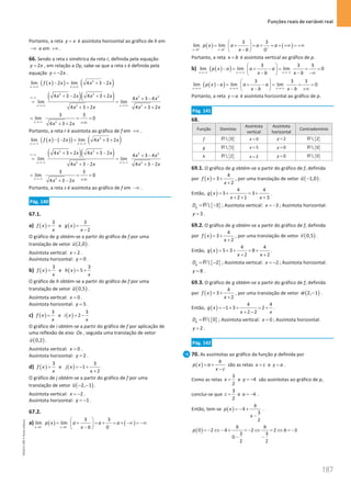 Funções reais de variável real
187
187 Unidade 4 – NEMA11PR (20152608)
Portanto, a reta y x
= é assíntota horizontal ao gráfico de h em
−∞ e em +∞ .
66. Sendo a reta s simétrica da reta r, definida pela equação
2
y x
= , em relação a Oy, sabe-se que a reta s é definida pela
equação 2
y x
= − .
( )
( ) ( )
2
lim 2 lim 4 3 2
x x
f x x x x
→+∞ →+∞
−
= + −
( )( )
2 2
2 2
2 2
4 3 2 4 3 2 4 3 4
lim lim
4 3 2 4 3 2
x x
x x x x x x
x x x x
∞−∞
→+∞ →+∞
+ − + + + −
=
+ + + +
2
3 3
lim 0
4 3 2
x
x x
→+∞
= = =
+∞
+ +
Portanto, a reta r é assíntota ao gráfico de f em +∞ .
( ) ( )
( ) ( )
2
lim 2 lim 4 3 2
x x
f x x x x
→−∞ →−∞
− −
= + +
( )( )
2 2
2 2
2 2
4 3 2 4 3 2 4 3 4
lim lim
4 3 2 4 3 2
x x
x x x x x x
x x x x
∞−∞
→−∞ →−∞
+ + + − + −
=
+ − + −
2
3 3
lim 0
4 3 2
x
x x
→−∞
= = =
+∞
+ −
Portanto, a reta s é assíntota ao gráfico de f em −∞ .
Pág. 140
67.1.
a) ( )
3
f x
x
= e ( )
3
2
g x
x
=
−
O gráfico de g obtém-se a partir do gráfico de f por uma
translação de vetor ( )
2,0
u

.
Assíntota vertical: 2
x = .
Assíntota horizontal: 0
y = .
b) ( )
3
f x
x
= e ( )
3
5
h x
x
= +
O gráfico de h obtém-se a partir do gráfico de f por uma
translação de vetor ( )
0,5
u

.
Assíntota vertical: 0
x = .
Assíntota horizontal: 5
y = .
c) ( )
3
f x
x
= e ( )
3
2
i x
x
= −
O gráfico de i obtém-se a partir do gráfico de f por aplicação de
uma reflexão de eixo Ox , seguida uma translação de vetor
( )
0,2
u

.
Assíntota vertical: 0
x = .
Assíntota horizontal: 2
y = .
d) ( )
3
f x
x
= e ( )
3
1
2
j x
x
=
− +
+
O gráfico de j obtém-se a partir do gráfico de f por uma
translação de vetor ( )
2, 1
u − −

.
Assíntota vertical: 2
x = − .
Assíntota horizontal: 1
y = − .
67.2.
a) ( ) ( )
3 3
lim lim
0
x b x b
p x a a a
x b
− − −
→ →
 
= + = + = + −∞ = −∞
 
−
 
( ) ( )
3 3
lim lim
0
x b x b
p x a a a
x b
+ + +
→ →
 
= + = + = + +∞ = +∞
 
−
 
Portanto, a reta x b
= é assíntota vertical ao gráfico de p.
b) ( )
( )
3 3 3
lim lim lim 0
x x x
p x a a a
x b x b
→−∞ →−∞ →−∞
 
− = + − = = =
 
− − −∞
 
( )
( )
3 3 3
lim lim lim 0
x x x
p x a a a
x b x b
→+∞ →+∞ →+∞
 
− = + − = = =
 
− − +∞
 
Portanto, a reta y a
= é assíntota horizontal ao gráfico de p.
Pág. 141
68.
Função Domínio
Assíntota
vertical
Assíntota
horizontal
Contradomínio
f { }
 0
R 0
x = 2
y = { }
 2
R
g { }
 5
R 5
x = 0
y = { }
 0
R
h { }
 2
R 2
x = 0
y = { }
 0
R
69.1. O gráfico de g obtém-se a partir do gráfico de f, definida
por ( )
4
3
2
f x
x
= +
+
, por uma translação de vetor ( )
1,0
u −

.
Então, ( )
4 4
3 3
2 1 3
g x
x x
=
+ =
+
+ + +
.
{ }
 3
g
D
= −
R ; Assíntota vertical: 3
x = − ; Assíntota horizontal:
3
y = .
69.2. O gráfico de g obtém-se a partir do gráfico de f, definida
por ( )
4
3
2
f x
x
= +
+
, por uma translação de vetor ( )
0,5
v

.
Então, ( )
4 4
5 3 8
2 2
g x
x x
= + + = +
+ +
.
{ }
 2
g
D
= −
R ; Assíntota vertical: 2
x = − ; Assíntota horizontal:
8
y = .
69.3. O gráfico de g obtém-se a partir do gráfico de f, definida
por ( )
4
3
2
f x
x
= +
+
, por uma translação de vetor ( )
2, 1
w −

.
Então, ( )
4 4
1 3 2
2 2
g x
x x
=
− + + = +
+ −
.
{ }
 0
g
D =R ; Assíntota vertical: 0
x = ; Assíntota horizontal:
2
y = .
Pág. 142
70. As assíntotas ao gráfico da função p definida por
( )
b
p x a
x c
= +
−
são as retas x c
= e y a
= .
Como as retas
3
2
x = e 4
y = − são assíntotas ao gráfico de p,
conclui-se que
3
2
c = e 4
a = − .
Então, tem-se ( ) 4
3
2
b
p x
x
=
− +
−
.
( )
0 2 4 2 2 3
3 3
0
2 2
b b
p b
= − ⇔ − + = − ⇔ = ⇔ = −
− −
NEMA11PR
©
Porto
Editora
 