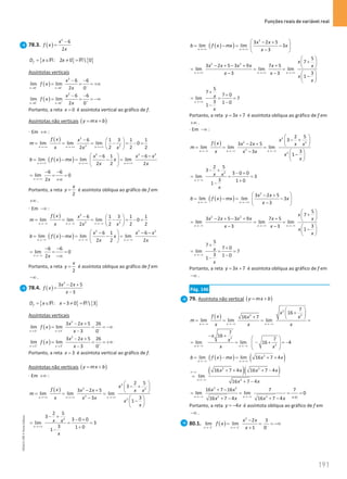 Funções reais de variável real
191
191 Unidade 4 – NEMA11PR (20152608)
78.3. ( )
2
6
2
x
f x
x
−
=
{ } { }
: 2 0  0
f
D x x
= ∈ ≠ =
R R
Assíntotas verticais
( )
2
0 0
6 6
lim lim
2 0
x x
x
f x
x
− − −
→ →
− −
= = = +∞
( )
2
0 0
6 6
lim lim
2 0
x x
x
f x
x
+ + +
→ →
− −
= = = −∞
Portanto, a reta 0
x = é assíntota vertical ao gráfico de f.
Assíntotas não verticais ( )
y mx b
= +
⋅ Em +∞ :
( ) 2
2 2
6 1 3 1 1
lim lim lim 0
2 2 2
2
x x x
f x x
m
x x x
→+∞ →+∞ →+∞
−  
= = = − = − =
 
 
( )
( )
2 2 2
6 1 6
lim lim lim
2 2 2
x x x
x x x
b f x mx x
x x
→ +∞ →+∞ →+∞
 
− − −
= −
= −
=
 
 
6 6
lim 0
2
x x
→+∞
− −
= = =
+∞
Portanto, a reta
2
x
y = é assíntota oblíqua ao gráfico de f em
+∞ .
⋅ Em −∞ :
( ) 2
2 2
6 1 3 1 1
lim lim lim 0
2 2 2
2
x x x
f x x
m
x x x
→−∞ → −∞ →−∞
−  
= = = − = − =
 
 
( )
( )
2 2 2
6 1 6
lim lim lim
2 2 2
x x x
x x x
b f x mx x
x x
→ −∞ → −∞ →−∞
 
− − −
= −
= −
=
 
 
6 6
lim 0
2
x x
→−∞
− −
= = =
−∞
Portanto, a reta
2
x
y = é assíntota oblíqua ao gráfico de f em
−∞ .
78.4. ( )
2
3 2 5
3
x x
f x
x
− +
=
−
{ } { }
: 3 0  3
f
D x x
= ∈ − ≠ =
R R
Assíntotas verticais
( )
2
3 3
3 2 5 26
lim lim
3 0
x x
x x
f x
x
− − −
→ →
− +
= = = −∞
−
( )
2
3 3
3 2 5 26
lim lim
3 0
x x
x x
f x
x
+ + +
→ →
− +
= = = +∞
−
Portanto, a reta 3
x = é assíntota vertical ao gráfico de f.
Assíntotas não verticais ( )
y mx b
= +
⋅ Em +∞ :
( )
2
2 2
2
2
2 5
3
3 2 5
lim lim lim
3
3
1
x x x
x
f x x x x x
m
x x x
x
x
→+∞ → +∞ → +∞
 
− +
 
− +  
= = =
−  
−
 
 
2
2 5
3
3 0 0
lim 3
3 1 0
1
x
x x
x
→+∞
− +
− +
= = =
+
−
( )
( )
2
3 2 5
lim lim 3
3
x x
x x
b f x mx x
x
→+∞ →+∞
 
− +
= −
= −
 
−
 
2 2
5
7
3 2 5 3 9 7 5
lim lim lim
3
3 3
1
x x x
x
x x x x x x
x x
x
x
→+∞ →+∞ → +∞
 
+
 
− + − + +  
= = =
− −  
−
 
 
5
7
7 0
lim 7
3 1 0
1
x
x
x
→+∞
+
+
= = =
−
−
Portanto, a reta 3 7
y x
= + é assíntota oblíqua ao gráfico de f em
+∞ .
⋅ Em −∞ :
( )
2
2 2
2
2
2 5
3
3 2 5
lim lim lim
3
3
1
x x x
x
f x x x x x
m
x x x
x
x
→−∞ →−∞ → −∞
 
− +
 
− +  
= = =
−  
−
 
 
2
2 5
3
3 0 0
lim 3
3 1 0
1
x
x x
x
→−∞
− +
− +
= = =
+
−
( )
( )
2
3 2 5
lim lim 3
3
x x
x x
b f x mx x
x
→−∞ →−+∞
 
− +
= −
= −
 
−
 
2 2
5
7
3 2 5 3 9 7 5
lim lim lim
3
3 3
1
x x x
x
x x x x x x
x x
x
x
→ −∞ → −∞ →−∞
 
+
 
− + − + +  
= = =
− −  
−
 
 
5
7
7 0
lim 7
3 1 0
1
x
x
x
→−∞
+
+
= = =
−
−
Portanto, a reta 3 7
y x
= + é assíntota oblíqua ao gráfico de f em
−∞ .
Pág. 146
79. Assíntota não vertical ( )
y mx b
= +
( )
2
2
2
7
16
16 7
lim lim lim
x x x
x
f x x
x
m
x x x
→ −∞ →−∞ → −∞
 
+
 
+  
= = = =
2
2
7
16
7
lim lim 16 4
x x
x
x
x x
→ −∞ → −∞
− +
 
= = − + =
−
 
 
 
( )
( ) ( )
2
lim lim 16 7 4
x x
b f x mx x x
→−∞ →−∞
= −
= + +
( )( )
2 2
2
16 7 4 16 7 4
lim
16 7 4
x
x x x x
x x
∞−∞
→−∞
+ + + −
=
+ −
2 2
2 2
16 7 16 7 7
lim lim 0
16 7 4 16 7 4
x x
x x
x x x x
→ −∞ →−∞
+ −
= = = =
+∞
+ − + −
Portanto, a reta 4
y x
= − é assíntota oblíqua ao gráfico de f em
−∞ .
80.1. ( )
2
1 1
2 3
lim lim
1 0
x x
x x
f x
x
− − −
→− →−
−
= = = −∞
+
NEMA11PR
©
Porto
Editora
 