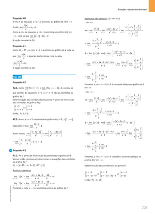 Funções reais de variável real
205
205 Unidade 4 – NEMA11PR (20152608)
Proposta 40
A reta t, de equação 2
y x
= , é assíntota ao gráfico de f em +∞ .
Então,
( )
lim 2
t
x
f x
m
x
→+∞
= = .
Como a reta de equação 2
y x
= é assíntota ao gráfico de f em
+∞ , sabe-se que ( )
( )
lim 2 0
x
f x x
→+∞
− =
.
A opção correta é a (B).
Proposta 41
Como g
D −
=R e a reta 2
y = é assíntota ao gráfico de g sabe-se
que
( )
lim
x
g x
x
→−∞
é igual ao declive dessa reta, ou seja,
( )
lim 0
x
g x
x
→−∞
= .
A opção correta é a (D).
Pág. 158
Proposta 42
42.1. Como ( )
1
lim
x
f x
+
→
= +∞ e ( )
( )
lim 3 0
x
f x x
→+∞
− − =, conclui-se
que as retas de equações 1
x = e 3
y x
= + são as assíntotas ao
gráfico de f.
Determinação das coordenadas do ponto P, ponto de interseção
das assíntotas ao gráfico de f:
1 1
3 4
x x
y x y
= =
 
⇔
 
=
+ =
 
Então, ( )
1, 4
P .
42.2. A reta 3
y x
= + é assíntota do gráfico de f e ] [
1,
f
D
= +∞ ,
logo sabe-se que
( )
lim 1
x
f x
x
→+∞
= .
Assim sendo,
( ) ( )
2 2 2
5 5
lim lim
x x
x f x x f x
x x x
→+∞ →+∞
 −   
= −
   
   
   
( )
2
5
lim 0 1 1
x
f x
x
x
→+∞
 
= − = − =
−
 
 
 
Proposta 43
43.1. P é o ponto de interseção das assíntotas ao gráfico de f.
Vamos então começar por determinar as equações das assíntotas
ao gráfico de f.
{ } { }
: 3 0  3
f
D x x
= ∈ + ≠ = −
R R
Assíntotas verticais
( )
2
3 3
2 3 1 28
lim lim
3 0
x x
x x
f x
x
− − −
→ − → −
− + − −
= = = +∞
+
( )
2
3 3
2 3 1 28
lim lim
3 0
x x
x x
f x
x
+ + +
→ − → −
− + − −
= = = −∞
+
Portanto, a reta 3
x = − é assíntota vertical ao gráfico de f.
Assíntotas não verticais ( )
y mx b
= +
⋅ Em +∞ :
( )
2
2 2
2
2
3 1
2
2 3 1
lim lim lim
3
3
1
x x x
x
f x x x x x
m
x x x
x
x
∞
∞
→+∞ → +∞ →+∞
 
− + −
 
− + −  
= = = =
+  
+
 
 
2
3 1
2
2 0 0
lim 2
3 1 0
1
x
x x
x
→ +∞
− + −
− + −
= = = −
+
+
( )
( ) ( )
2
2 3 1
lim lim 2
3
x x
x x
b f x mx x
x
→ +∞ → +∞
 
− + −
= −
= − −
 
+
 
2 2
1
9
2 3 1 2 6 9 1
lim lim lim
3
3 3
1
x x x
x
x x x x x x
x x
x
x
∞
∞
→ +∞ → +∞ →+∞
 
+
 
− + − + + +  
= = =
+ +  
+
 
 
1
9
9 0
lim 9
3 1 0
1
x
x
x
→+∞
+
+
= = =
+
+
Portanto, a reta 2 9
y x
=
− + é assíntota oblíqua ao gráfico de f
em +∞ .
⋅ Em −∞ :
( )
2
2 2
2
2
3 1
2
2 3 1
lim lim lim
3
3
1
x x x
x
f x x x x x
m
x x x
x
x
∞
∞
→−∞ →−∞ →−∞
 
− + −
 
− + −  
= = =
+  
+
 
 
2
3 1
2
2 0 0
lim 2
3 1 0
1
x
x x
x
→ −∞
− + −
− + −
= = = −
+
+
( )
( ) ( )
2
2 3 1
lim lim 2
3
x x
x x
b f x mx x
x
→ −∞ →−∞
 
− + −
= −
= − −
 
+
 
2 2
1
9
2 3 1 2 6 9 1
lim lim lim
3
3 3
1
x x x
x
x x x x x x
x x
x
x
∞
∞
→ −∞ →−∞ →−∞
 
+
 
− + − + + +  
= = =
+ +  
+
 
 
1
9
9 0
lim 9
3 1 0
1
x
x
x
→−∞
+
+
= = =
+
+
Portanto, a reta 2 9
y x
=
− + também é assíntota oblíqua ao
gráfico de f em −∞ .
Determinação das coordenadas do ponto P:
( )
3
3 3
2 9 2 3 9 15
x
x x
y x y y
= −
=
−  =
−
 

⇔ ⇔
  
=
− + =
− × − + =

 

Então, ( )
3, 15
P − .
NEMA11PR
©
Porto
Editora
 