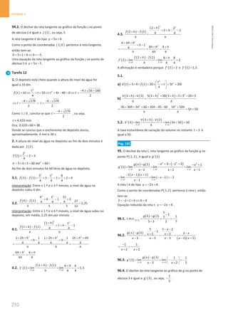 210
Unidade 4
210 Unidade 4 – NEMA11PR (20152608)
94.2. O declive da reta tangente ao gráfico da função j no ponto
de abcissa 1 é igual a ( )
´ 1
j , ou seja, 5.
A reta tangente é do tipo 5
y x b
= + .
Como o ponto de coordenadas ( )
1,0 pertence à reta tangente,
então tem-se:
0 5 1 5
b b
= × + ⇔ =
− .
Uma equação da reta tangente ao gráfico da função j no ponto de
abcissa 1 é 5 5
y x
= − .
Tarefa 12
1. O depósito está cheio quando a altura do nível da água for
igual a 10 dm.
( )
2
2 4 16 160
10 10 4 40 0
4 2
t
f t t t t t
− ± +
= ⇔ + = ⇔ + − = ⇔ =
4 176 4 176
2 2
t t
− + − −
⇔
= ∨
=
Como 0
t ≥ , conclui-se que
4 176
2
t
− +
= , ou seja,
4,633
t ≈ min.
Ora, 0,633 60 38
× ≈ .
Donde se conclui que o enchimento do depósito durou,
aproximadamente, 4 min e 38 s.
2. A altura do nível da água no depósito ao fim de dois minutos é
dada por ( )
2
f .
( )
2
2
2 2 3
4
f = + =
3
5 4 3 60 dm 60 l
V = × × = =
Ao fim de dois minutos há 60 litros de água no depósito.
3.1. ( ) ( )
2 2
3 1 8
3 1 3 1 2 4
4 4 4
f f
− = + − − = + =
Interpretação: Entre o 1.º e o 3.º minuto, a nível de água no
depósito subiu 4 dm.
3.2.
( ) ( )
2 2
4 1 15
4 1 3
4 1 27
4 4 4 2,25
3 3 3 12
f f + − − +
−
= = = =
Interpretação: Entre o 1.º e o 4.º minuto, a nível de água subiu no
depósito, em média, 2,25 dm por minuto.
4.1.
( ) ( )
( )
2 2
1 1
1 1
1 1 4 4
h
h
f h f
h h
+
+ + − −
+ −
=
2 2 2
1 2 1 1 2 1 2 4
4 4 4 4 4
h h h h h h h
h h
h h h
+ + + + + +
+ − + −
= =
2
6 6
4 4
h h h
h
+ +
= =
4.2. ( )
( ) ( )
0 0
1 1 6 6
´ 1 lim lim 1,5
4 4
h h
f h f h
f
h
→ →
+ − +
= = = =
4.3.
( ) ( )
( )
2 2
2 2
2 2
2 2 4 4
h
h
f h f
h h
+
+ + − −
+ −
=
2
2
4 4
1
8 8
4
4 4
h h
h
h h h
h h
+ +
+ −
+ +
= = =
( )
( ) ( )
0 0
2 2 8 8
2 lim lim 2
4 4
h h
f h f h
f
h
→ →
+ − +
′ = = = =
A afirmação é verdadeira porque ( )
´ 2 2
f = e ( )
´ 1 1,5
f = .
5.1.
a) ( ) ( )
2
2
5 4 20 5 20
4
t
V t f t t t t
 
= × × = × + = +
 
 
b)
( ) ( ) ( ) ( )
2 2
3 3 5 3 20 3 5 3 20 3
V h V h h
h h
+ − + + + − × − ×
=
2 2
45 30 5 60 20 45 60 5 50
5 50
h h h h h
h
h h
+ + + + − − +
= = = +
5.2. ( )
( ) ( )
( )
0 0
3 3
3 lim lim 5 50 50
h h
V h V
V h
h
→ →
+ −
′ = = + =
A taxa instantânea de variação do volume no instante 3
t = é
igual a 50 .
Pág. 165
95. O declive da reta t, reta tangente ao gráfico da função g no
ponto ( )
1, 2
P , é igual a ( )
1
g′ .
( )
( ) ( ) ( )
2 2 2
1 1 1
3 1 3
1 1
1 lim lim lim
1 1 1
x x x
x
g x g x
g
x x x
→ → →
− + − − +
− − +
′
= = =
− − −
( )( )
( )
1 1
1 1 1
lim lim 1 2
1
x x
x x
x
x
→ →
− − +
= = − − =
−
−
A reta t é do tipo 2
y x b
=
− + .
Como o ponto de coordenadas ( )
1,2
P pertence à reta t, então
tem-se:
2 2 1 4
b b
=− × + ⇔ =
Equação reduzida da reta t: 2 4
y x
=
− + .
96.1. [ ]
( ) ( )
3,5
5
1
5 3 1
7
. . .
5 3 2 7
g g
t m v
−
−
= = = −
−
96.2.
( ) ( )
( )( )
5 5 2
1
3 3
2 2
3 3 3 3 2
x
g x g x
x x
x x x x x
− −
−
− −
+ +
= = =
− − − − +
1 1
2 2
x x
−
= = −
+ +
96.3. ( )
( ) ( )
3 3
3 1 1
3 lim lim
3 2 5
x x
g x g
g
x x
→ →
−  
′ = =
− =
−
 
− +
 
96.4. O declive da reta tangente ao gráfico de g no ponto de
abcissa 3 é igual a ( )
3
g′ , ou seja,
1
5
− .
NEMA11PR
©
Porto
Editora
 