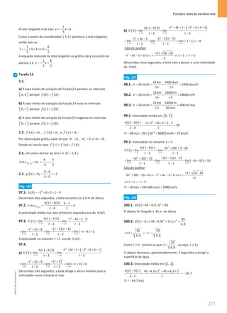 Funções reais de variável real
211
211 Unidade 4 – NEMA11PR (20152608)
A reta tangente é do tipo
1
5
y x b
=
− + .
Como o ponto de coordenadas ( )
3,1 pertence à reta tangente,
então tem-se:
1 8
1 3
5 5
b b
=
− × + ⇔ =
A equação reduzida da reta tangente ao gráfico de g no ponto de
abcissa 3 é
1 8
5 5
y x
=
− + .
Tarefa 13
1.1.
a) A taxa média de variação da função f é positiva no intervalo
[ ]
,
a b porque ( ) ( )
f b f a
 .
b) A taxa média de variação da função f é nula no intervalo
[ ]
0, c porque ( ) ( )
0
f c f
= .
c) A taxa média de variação da função f é negativa no intervalo
[ ]
,
b c porque ( ) ( )
f c f b
 .
1.2. ( )
´ r
f a m
= , ( )
´ s
f b m
= e ( )
´ t
f c m
= .
Por observação gráfica sabe-se que 0
r
m = , 0
s
m  e 0
t
m  .
Donde se conclui que ( ) ( ) ( )
´ ´ ´
f c f a f b
  .
2.1. Um vetor diretor da reta r é ( )
5,4
v −

.
[ ]
3,5
4 4
. . .
5 5
r
t m v m
= = = −
−
2.2. ( )
0 8
2
4 0
t
g a m
−
′ = = = −
−
Pág. 166
97.1. ( ) 2
2 2 6 2 1 9
h =
− + × + =
Decorridos dois segundos, a bola encontra-se a 9 m de altura.
97.2. [ ]
( ) ( )
0,2
2 0 9 1
. . . 4
2 0 2
h h
t m v
− −
= = =
−
A velocidade média nos dois primeiros segundos era de 4 m/s .
97.3. ( )
( ) ( ) 2
2 2
2 6 1 9
´ 2 lim lim
2 2
t t
h t h t t
h
t t
→ →
− − + + −
= =
− −
( )( )
( )
2
2 2 2
2 4
6 8
lim lim lim 4 2
2 2
t t t
t t
t t
t
t t
→ → →
− − −
− + −
= = = − + =
− −
A velocidade no instante 2
t = era de 2 m/s .
97.4.
a) ( )
( ) ( ) ( )
2 2
3 3
6 1 3 6 3 1
3
3 lim lim
3 3
t t
t t
h t h
h
t t
→ →
− + + − − + × +
−
′
= =
− −
( )
( )
2
2
3 3 3
3
6 9
lim lim lim 3 0
3 3
t t t
t
t t
t
t t
→ → →
− −
− + −
= = = − + =
− −
Decorridos três segundos, a bola atinge a altura máxima pois a
velocidade nesse instante é nula.
b) ( )
( ) ( ) ( )
2 2
5 5
6 1 5 6 5 1
5
5 lim lim
5 5
t t
t t
h t h
h
t t
→ →
− + + − − + × +
−
′
= =
− −
( )( )
( )
2
5 5 5
1 5
6 5
lim lim lim 1 4
5 5
t t t
t t
t t
t
t t
→ → →
− − −
− + −
= = = − + =−
− −
Cálculo auxiliar:
2 6 36 20
6 5 0 1 5
2
t t t t t
− ± −
− + − = ⇔ = ⇔ = ∨ =
−
Decorridos cinco segundos, a bola está a descer a uma velocidade
de 4 m/s .
Pág. 167
98.1.
24 km 2400 dam
24 km/h 2400 dam/h
1h 1h
V
= = = =
98.2.
24 km 24000 m
24 km/h 24000 m/h
1h 1h
V
= = = =
98.3.
24 km 24000 m
24 km/h 400 m/min
1h 60 min
V
= = = =
99.1. Velocidade média em [ ]
0, 2 :
( ) ( ) 2
2 0 5 2 20 2 3 3
20
2 0 2
h h
− − × + × + −
= =
−
( )
3
20m/s 20 10 3600 km/h 72km/h
V −
= = × × =
99.2. Velocidade no instante 1
t = :
( )
( ) ( ) 2
1 1
1 5 20 3 18
1 lim lim
1 1
t t
h t h t t
h
t t
→ →
− − + + −
′
= =
− −
( )( )
( )
2
1 1 1
5 1 3
5 20 15
lim lim lim 5 15 10
1 1
t t t
t t
t t
t
t t
→ → →
− − −
− + −
= = = − + =
− −
Cálculo auxiliar:
2 2 4 16 12
5 20 15 0 4 3 0
2
t t t t t
− ± −
− + − = ⇔ − + − = ⇔ =
−
1 3
t t
⇔ = ∨ =
10m/s 10×100 cm/s 1000 cm/s
V
= = =
Pág. 168
100.1. ( ) 2
0 45 4,9 0 45
d = − × =
O objeto foi largado a 45 m de altura.
100.2. ( ) 2 2 45
0 45 4,9 0
4,9
d t t t
= ⇔ − = ⇔ =
45 45
4,9 4,9
t t
⇔ = ∨ =
−
Como 0
t ≥ , conclui-se que
45
4,9
t = , ou seja, 3 s
t ≈ .
O objeto demorou, aproximadamente, 3 segundos a atingir a
superfície da água.
100.3. Velocidade média em [ ]
1, 2 :
( ) ( ) 2 2
2 1 45 4,9 2 45 4,9 1
14,7
2 1 1
h h
− − × − + ×
= = −
−
14,7m/s
V = −
NEMA11PR
©
Porto
Editora
 