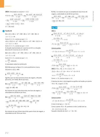212
Unidade 4
212 Unidade 4 – NEMA11PR (20152608)
100.4. Velocidade no instante 2,5
t = :
( )
( ) ( ) 2 2
2,5 2,5
2,5 45 4,9 45 4,9 2,5
2,5 lim lim
2,5 2,5
t t
h t h t
h
t t
→ →
− − − + ×
′ =
− −
( )( )
2 2
2,5 2,5
4,9 2,5 2,5
4,9 4,9 2,5
lim lim
2,5 2,5
t t
t t
t
t t
→ →
− + −
− + ×
=
− −
( )
2,5
lim 4,9 2,5 24,5
t
t
→
= − +  = −
 
24,5m/s
V = −
Tarefa 14
1.1. ( ) 2 2
88 2 90 88 2 90 88 0
d t t t t t
= ⇔ − + = ⇔ − + − =
1 44
t t
⇔ = ∨ =
Como 0 5
t
≤ ≤ , conclui-se que 1
t = .
( ) 2 2
212,5 2 90 212,5 2 90 212,5 0
d t t t t t
= ⇔ − += ⇔ − + − =
2,5 42,5
t t
⇔ = ∨ =
Como 0 5
t
≤ ≤ , conclui-se que 2,5
t = .
A situação representada em I ocorreu às 10 h e a situação
descrita em II ocorreu às 11 h 30 min.
1.2. ( ) 2 2
252 2 90 252 2 90 252 0
d t t t t t
= ⇔ − + = ⇔ − + − =
3 42
t t
⇔ = ∨ =
Como 0 5
t
≤ ≤ , conclui-se que 3
t = .
252
84 km/h
3
v
= = .
A velocidade média foi de 84 km/h.
1.3. Não porque na figura IV o conta-quilómetros marca
352,8 km e ( )
5 400
d = .
2.
( ) ( )
2 0 172 0
86
2 2
d d
− −
= =
Significa que nas duas primeiras horas de viagem, o Ricardo
percorreu, em média, 86 km por hora.
3.1.
( ) ( ) ( )( )
2
1 1 1
1 2 1 44
2 90 88
lim lim lim
1 1 1
t t t
d t d t t
t t
t t t
→ → →
− − − −
− + −
= =
− − −
( )
1
lim 2 88 86
t
t
→
= − + =
No instante em que tinha decorrido uma hora de viagem, a
velocidade era de 86 km por hora.
3.2.
( ) ( ) ( ) ( )
2
0 0
4 4 2 4 90 4 328
lim lim
h h
d h d h h
h h
→ →
+ − − + + + −
=
2 2
0 0
32 16 2 360 90 328 2 74
lim lim
h h
h h h h h
h h
→ →
− − − + + − − +
=
( )
( )
0 0
2 74
lim lim 2 74 74
h h
h h
h
h
→ →
− +
= = − + =
No instante em que tinham decorrido quatro horas de viagem, a
velocidade era de 74 km por hora.
4. Não, no instante em que se completaram duas horas de
viagem, a velocidade era de 82 km por hora.
( ) ( ) ( )( )
2
2 2 2
2 2 2 43
2 90 172
lim lim lim
2 2 2
t t t
d t d t t
t t
t t t
→ → →
− − − −
− + −
= =
− − −
( )
2
lim 2 86 82
t
t
→
= − + =
Pág. 170
101.1.
a)
( ) ( )
( )
( )
2 2
1 2 1 2 2 3
1 1 1
f x f x x x x
x x x
− − − + − − − − + +
= =
− − + +
( )( )
1 3
3
1
x x
x
x
− + −
= =
− +
+
( )
( ) ( )
( )
1 1
1
1 lim lim 3 4
1
x x
f x f
f x
x
→− →−
− −
′ −= = − + =
+
Cálculo auxiliar:
2 2 4 12
2 3 0 1 3
2
x x x x x
− ± +
− + + = ⇔ = ⇔ =
− ∨ =
−
.
b)
( ) ( ) ( )
2 2
3 2 9 6 2 3
3 3 3
f x f x x x x
x x x
− − + − − + − + +
= =
− − −
( )( )
1 3
1
3
x x
x
x
− + −
= =
− −
−
( )
( ) ( )
( )
3 3
3
3 lim lim 1 4
3
x x
f x f
f x
x
→ →
−
′ = = − − =
−
−
101.2. ( )
, 8 , 0
P x x
−  e ( ) 8
f x = −
( ) 2 2
8 2 8 2 8 0
f x x x x x
= − ⇔ − + = − ⇔ − + + =
2 4 32
2 4
2
x x x
− ± +
⇔ = ⇔ =
− ∨ =
−
Como 0
x  , conclui-se que 4
x = .
O declive da reta t, reta tangente ao gráfico da função g no ponto
( )
4, 8
P − , é igual a ( )
4
f′ .
( )
( ) ( ) ( )
2 2
4 4
2 4 8
4
4 lim lim
4 4
x x
x x
f x f
f
x x
→ →
− + − − +
−
′
= =
− −
( )( )
( )
2
4 4 4
1 2 4
2 8
lim lim lim 2 6
4 4
x x x
x x
x x
x
x x
→ → →
− + −
− + +
= = = − − =
−
− −
Cálculo auxiliar:
2 2 4 32
2 8 0 2 4
2
x x x x x
− ± +
− + + =⇔ = ⇔ =
− ∨ =
−
.
A reta t é do tipo 6
y x b
=
− + .
Como o ponto ( )
4, 8
P − pertence à reta t, então tem-se:
8 6 4 16
b b
− =− × + ⇔ = .
Equação reduzida da reta t: 6 16
y x
=
− + .
NEMA11PR
©
Porto
Editora
 
